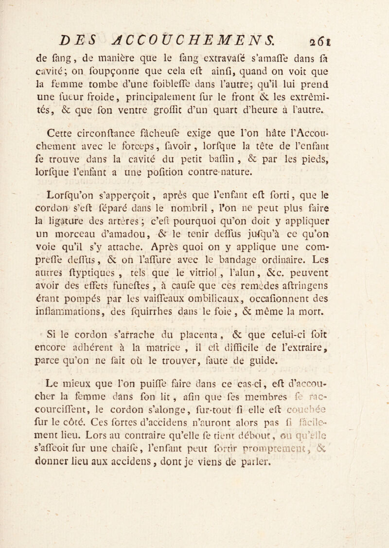 de fang, de manière que le fang extravafé s’amafle dans là cavité; on, foupçonrîe que cela eft ainfi, quand on voit que la femme tombe d’une foiblefle dans l’autre; qu’il lui prend une futur froide, principalement fur le front '& les extrémi- tés, & que fon ventre grolfit d’un quart d’heure à l’autre.. Cette circonftance fâcheufe exige que l’on hâte l’Accou- chement avec le forceps, favoir, lorfqiie la tête de l’enfant fe trouve dans la cavité du petit badin , & par les pieds, lorfque l’enfint a une pofition contre-nature. Lorfqu’on s’apperçoit, après que l’enfant eft forti, que le cordon- s’efl féparé dans le nombril , l’on ne peut plus faire la ligature des artères ; c’eft pourquoi qu’on doit y appliquer un morceau d’amadou, & le tenir deffus jufqu’à ce qu’on voie qu’il s’y attache. Après quoi on y applique une com- prefle deflus, & on l’affure avec le bandage ordinaire. Les autres flyptiques , tels que le vitriol , l’alun, &c. peuvent avoir des effets funeftes , â caufe que ces remèdes aftringens étant pompés par les vaiffeaux ombilicaux, occafionnent des inflammations, des fquirrhes dans le foie, & même la mort. Si le cordon s’arrache du placenta, ôc que celui-ci foit encore adhérent â la matrice , il cil difficile de l’extraire, parce qu’on ne fait où le trouver, faute de guide. Le mieux que l’on puiffe faire dans ce cas-ci, efl d’accou- cher la femme dans fon lit, afin que fes membres fe rac- courciffent, le cordon s’alonge, fur-tout fi elle eft couchée fur le côté. Ces fortes d’accidens n’auront alors pas fi facile- « ment lieu. Lors au contraire qu’elle fe rient débour, ou qu’elle s’affeoit fur une chaife, l’enfant peut fbrtir promptement, & donner lieu aux accidens, dont je viens de parler.