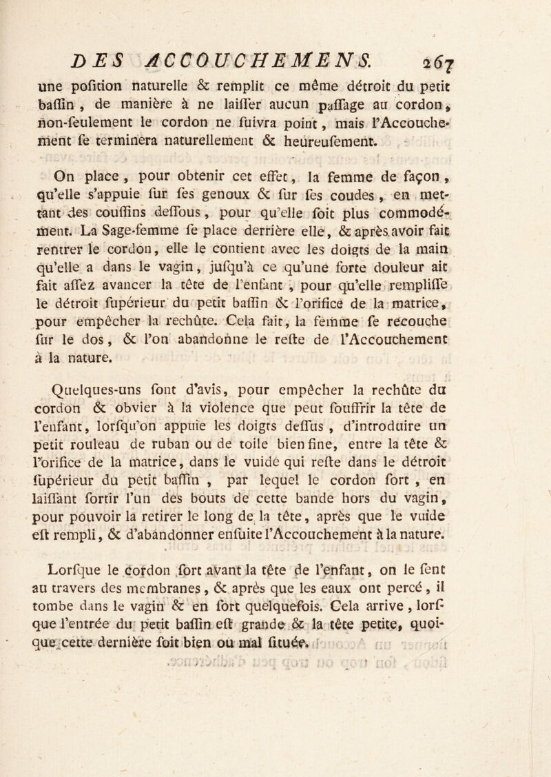 une pofîtion naturelle & remplit ce même détroit du petit baflîn , de manière à ne lailTer aucun p^flage au cordon * uon-feulement le cordon ne fuiyra point, mais l’AccOuche- niènt fe termirièra naturellement & heüreufement. On place , pour obtenir cet effet, la femme de façon , qu’elle s’appuie fur fes genoux 6c fur fes coudes , en. met- tant des couffins deffous, pour qu’elle foit plus commodé- ment. La Sage-femme fe place derrière elle, &après,avoir fait rentrer le cordon, elle le contient avec les doigts de la main qu’elle a dans le vagin, jufqu’à ce qu’une forte douleur ait fait affez avancer la tête de l’enfiint , pour qu’elle .remplifTe le détroit fupérieur du petit baffin 6c l’orifice de la-matrice, pour empêcher la rechûte. Cela fait, la féinrae fe recouche fur le dos, 6c l’on abandonne le relie de l’Accouchement à la nature. f Quelques-uns font d’avis, pour empêcher la rechûte du cordon 6c obvier à là violence que peut fouffrir la tête de l’enfant, lorfqii’on appuie les doigts delfus , d’introduire un petit rouleau de ruban ou de toile bien fine, entre la tête & l’orifice de la matrice, dans le vuide qui refte dans le détroit fupérieur du petit baffin , par lequel le cordon fort , en laiflànt fortir l’un des bouts de cette bande hors du vagin, pour pouvoir la retirer le long de la tête, après que le vuide eft rempli, 6c d’abandonner enfuite l’Accouchement à la nature. *  * Lorfque le .cordon .fort .avant la tête de l’onfant, on le fent au travers des membranes, 6c après que les eaux ont percé, il tombe dans le vagin & en fort quelquefois. Cela arrive , lorf que l’entrée du périt baffimefl grande & la tête petite, quoi- que^cefte dernière foit bien où mal fituée, ,s r ^ t