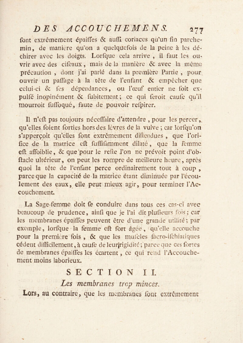 font extrêmement épailTes & aufll coriaces qu’un fin parche- min, de manière qu’on a quelquefois de la peine à les dé- » chirer avec les doigts. Lorfque cela arrive , il faut les ou- vrir avec des cifeaux, mais de la manière & avec la môme précaution , dont j’ai parlé dans la première Partie , pour ouvrir un pafllrge à la tête de l’enfant & empêcher que celui-ci & fes dépendances, ou l’œuf entier ne foit ex- pulfé inopinément & fubitement ; ce qui feroit caul'e qu’il mourroit fuifoqué, faute de pouvoir refpirer. / Il n’eft pas toujours nécelfifire d’attendre , pour les percer qu’elles foient forties hors des lèvres de la vulve ; car lorfqu’on s’apperçoit qu’elles font extrêmement difiendues , que l’ori- fice de la matrice efl fuffifamment dilaté, que la femme efl: affbiblie, & que'pour le refte J’on ne prévoit point d’ob- ftacle ultérieur, on peut les rompre de meilleure heure, après quoi la tête de l’enfant perce ordinairement tout à coup , parce que la capacité de la matrice étant diminuée par l’écou- lement des eaux, elle peut mieux agir, pour terminer l’Ac- couchement. La Sage-femme doit Ce conduire dans tous ces cas-ci avec beaucoup de prudence, ainfi que je l’ai dit plufieurs fois; car les membranes épaifies peuvent être d’une grande utilité; par exemple, lorfque la femme efi: fort âgée, qu’elle accouche pour la première fois , & que les mufcles facro-ifchiatiques cèdent difficilement, à caufe deleurjrigidité; parce que ces fortes de membranes épaiffes les écartent, ce qui rend l’Accouche- ment moins laborieux. SECTION II. Les membranes trop minces. Lors, au contraire, que les membranes font extrêmement