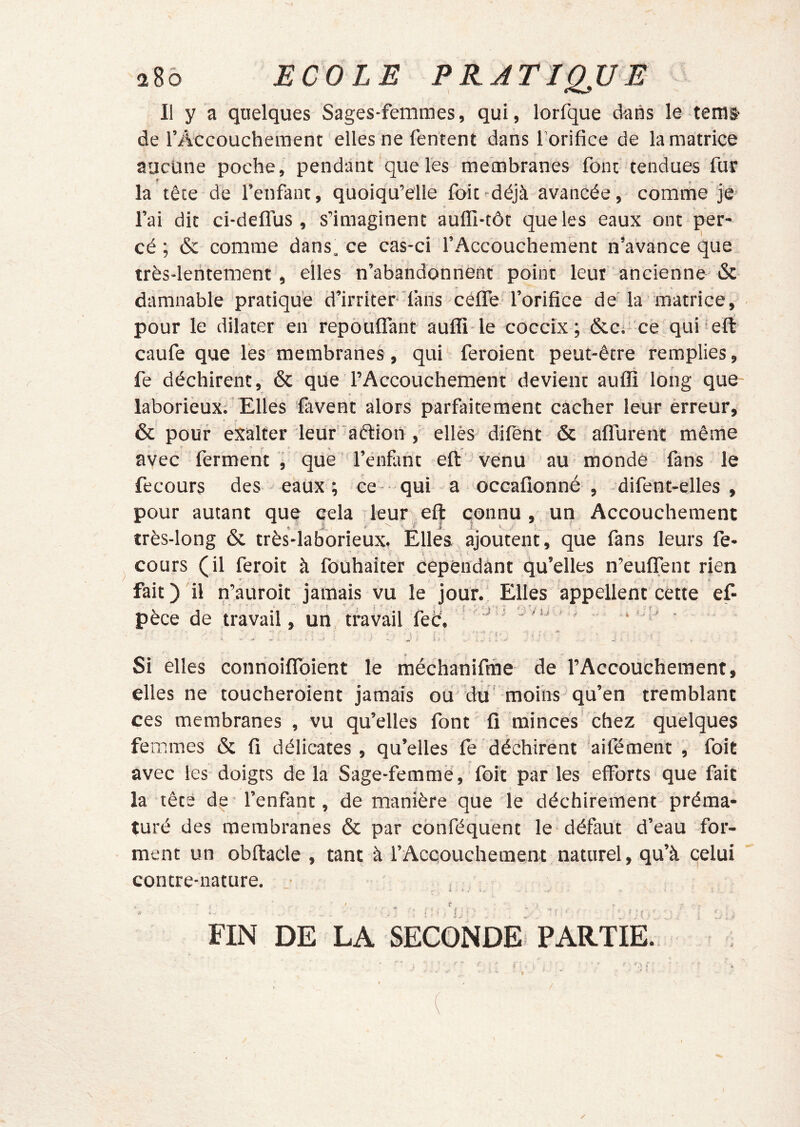 Il y a quelques Sages-femmes, qui, lorfque dans le teras de rAccoucheraent elles ne fentent dans l'orifice de la matrice aucune poche, pendant que les membranes font tendues fur r y la tête de l’enfant, quoiqu’elle foit-déjà avancée, comme je l’ai dit ci-deflus , s’imaginent aufïï-tôt que les eaux ont per- cé; & comme dans, ce cas-ci l’Accouchement n’avance que f • très-lentement, elles n’abandonnent point leur ancienne oc damnable pratique d’irriter'faris céffe. l’orifice de'la matrice, pour le dilater en repôuflant aufli le cocclx ; &ei ce.qui eft caufe que lès membranes, qui feroient peut-être remplies, fe déchirent, & que l’Accouchement devient aufli long que laborieux; Elles favent alors parfaitement cacher leur erreur, 6c pour exalter leur' aélion , ellès’difent & aflTurent même avec ferment , que ’l’énfant eft venu au monde fans le fecours des eaux ; ce qui a occafionné , -difent-elles , pour autant que cela leur eft connu , un Accouchement fr .T--. »■' ' - \ f , X très-long oc très-laborieux. Elles ajoutent, que fans leurs fe- cours (il feroit à fouhaîter cependant qu’elles n’euflTenc rien fait)'il n’auroit jamais vu le jour. Elles appellent cette ef- pèce de travail, un travail feè. ‘ ’ î' ■ Si elles connoiflToient le méchanifine de l’Accouchement, elles ne toucheroient jamais ou'du' moins qu’en tremblant ces membranes , vu qu’elles font fi minces chez quelques femmes 6c fi délicates , qu’elles fe déchirent 'aifément , foit avec les doigts delà Sage-femme, foit parles efforts que fait la têts de l’enfant, de manière que le déchirement préma- turé des membranes 6c par conféquent le défaut d’eau for- ment un obftaCle , tant à l’Acqouchement naturel, qu’à celui contre-nature. • • t .. .. ■ ' • ; • . f ' ' ■ - F ^ ^ FIN DE LA SECONDE' PARTIE. ✓