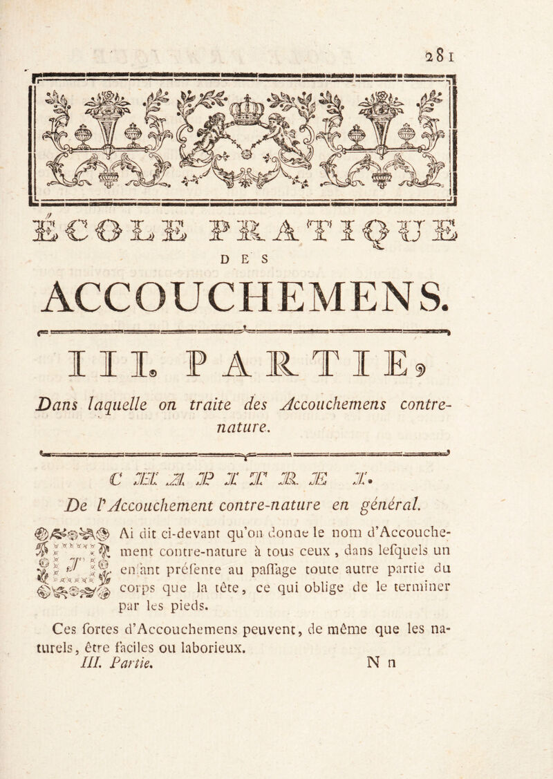 DES ACCOUCHEMENS. II L PARTI E9 Dans laquelle on traite des Æcoiichemens contre- nature. c :ei: JL JP X T jh æ x. De VAccouchement contre-nature en général. Ai dit ci-devant qu’on donne le nom d’Accouche- % V ^ ment contre-nature à tous ceux , dans lefquels un Æ- en.'ant prelènte au paflage toute autre partie du corps que la tête, ce qui oblige de le terminer par les pieds. Ces fortes d’Accouchemens peuvent, de même que les na- turels, être faciles ou laborieux. ///. Partie. N n