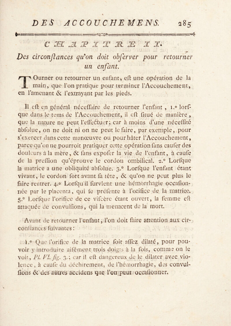 rSKTilg': :»i4- ■ c :ei: al t x t jr. æ x jir , ■ Des circonfiances qu'on doit obferver pour retourner un enfant. Tourner ou retourner un enfant^ efl une opération de la main, que l’on pratique pour terminer rAccouchement, en l’amenant 6c l’extrayant par les pieds. Il efl: en général néceflaire de retourner l’enfant , i.® lorf- que dans.le teins de l’Accouchement, il cft fitué de manière, que la nature ne peut l’effeétuer; car h moins d’une néceffité abfolue, on ne doit ni on ne peut le faire, par exemple, pour ■s’exercer dans cette manœuvre ou pourhâter l’Accouchement, parce qu’on ne pourroit pratiquer cette opération fans caufer des douleurs à la mère, 6c fins expofer la vie de l’enfant, il caufe de la preffion qu’éprouve le cordon ombilical. 2.® Lorfque la matrice a une obliquité abfolue. 3.° Lorfque l’enfmt étant- vivant, le cordon fort avant fa tête, 6c qu’on ne peut plus le faire rentrer. 4.° Lorfqu’il furvient une hémorrhagie occafion- née par le placenta, qui le préfente è l’orifice de la matrice. 5.° Lorfque l’orifice de ce vifeère étant ouvert, la femme cft attaquée de convulfions, qui la menacent de la mort. Avant de retourner l’enfant, l’on doit faire attention,aux cir- confiances fuivantes: ’ ' i.® Que l’orifice de la matrice foit alTez dilaté, pour pou- voir y introduire ail'ément trois doigts il la fois, comme on le voir, PL FI. fig. 3.; car il eft dangereux de le dilater avec vio- lence, il caufe du üéchiremeiu, de l’hémorrhagie, des convul- • b fions 6c des autres accidens qne l’onipEUt .'oceafionner.