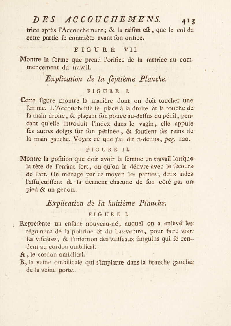 trice après l’Accouchement; & la raifon eft, que le col de cette partie fe contràéte avant fon uiitice. FIGURE VII. Montre la forme que prend l’orifice de la matrice au com- mencement du travail. ( . Explication de la fèptième Planche.. \ FIGURE!’. Cette figure montre la manière dont on doit toucher une femme. L’Accoucheufe fe place à fa droite & la touche de la main droite, & plaçant fon pouce au-delTus dupénil, pen- dant qu’elle introduit l’index dans le, vagin,, elle appuie fes autres doigts fur fon périnée , & fondent fes reins de- là main gauche. Voyez ce que j’ai dit ci-deflus,./»^g. 100.. . F I G U R E II. Montre la pofition que doit avoir la femme en travail lorfque- la tête de l’enfant fort, ou qu’on la délivre avec le fecourS' de l’art. On ménage par ce moyen les parties ; deux aides raflujettifient & la tiennent chacune de fon côté par uns pied & un genou.. Explication de la huitième Planche; FIGURE I. Repréfente un enfant nouveau-né, auquel on a enlevé lèss tégumens de la poitrine & du bas-ventre, pour faire voir les vifcèies, & l’infercion desvaifléaux fanguins qui fe ren»- dent au cordon ombilical. A , le cordon ombilical; B, la veine ombilicale qui s’implante dans la branche gauche.- de la veine porte- I