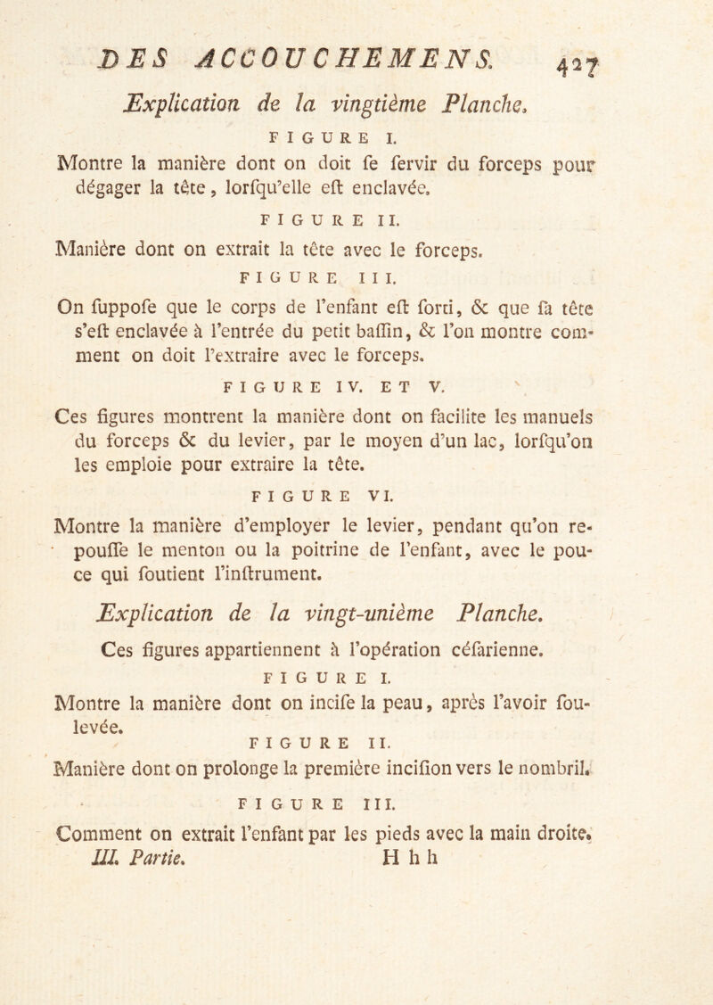 427- Explication de la vingtième Planche. FIGURE I. Montre la manière dont on doit fe fervir du forceps pour dégager la tête, lorfqu’elle efl: enclavée. FIGURE II. Manière dont on extrait la tête avec le forceps. figure III. On fuppofe que le corps de l’enfant eft forti, & que fa tête s’efl: enclavée à l’entrée du petit balTin, & l’on montre com- ment on doit l’extraire avec le forceps. FIGUREIV. ETV. Ces figures montrent la manière dont on facilite les manuels du forceps & du levier, par le moyen d’un lac, lorfqu’on les emploie pour extraire la tête. FIGURE VI. Montre la manière d’employer le levier, pendant qu’on re- poufle le menton ou la poitrine de l’enfant, avec le pou- ce qui foutient l’inftrument. Explication de la vingt-unième Planche. Ces figures appartiennent h l’opération céfarienne. FIGURE I. Montre la manière dont on incife la peau, après l’avoir fou- levée. FIGURE II. Manière dont on prolonge la première incifîon vers le nombril. FIGURE III. Comment on extrait l’enfant par les pieds avec la main droite.' UI. Partie. H h h