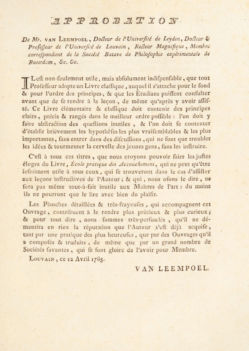 é '3, JP JP JH O JB A T X O Æ?* jD<? Mr. VAN Leempoel , DoBeur de VTJniverJîté de Leyden^ Doreur £’ Profejjeur de VUniverfité de Louvain^ Recîeur Magnifique ^ Membre correjpondant de la Société Batave de Philofophie expérimentale de Boterdam, &c. i ILeft non-feulement utile, mais abfolument indifpenfable, que tout Profeiieur adopte un Livre claiîîque , auquel il s’attache pour le fond pour Tordre des principes, & que les Etudians paillent confulter avant que de fe rendre à la leçon , de même qiTaprès y avoir affif- té. Ce Livre élémentaire & claffique .doit contenir des principes clairs, précis & rangés dans le meilleur ordre poffible : Ton doit y faire abflraftion des queflions inutiles , & Ton doit fe contenter d^établir brièvement les hypothefes les plus vraifemblables & les plus importantes, fans entrer dans des difeuffions ,qui ne font que troubler les idées & tourmenter la cervelle des jeunes gens, fans les inflruire. C’eft à tous ces titres , que nous croyons pouvoir faire lesjuftes éloges du Livre ^ École pratique des Accouchemens ^ qui ne peut qu’être infiniment utile à tous ceux, qui fe trouveront dans le cas d’affifter aux leçons infiruéfives de l’Auteur; ôc qui , nous ofons le dire, ne fera pas même tout-à-fait inutile aux Maîtres de Tart : du moins ils ne pourront que le lire avec bien du plaifir. Les Planches détaillées Ôc três-frayeufes , qui accompagnent cet Ouvrage , contribuent à le rendre plus précieux & plus curieux & pour tout dire , nous fommes très-perluadés , qu’il ne dé- mentira en rien la réputation que l’Auteur s’efi; déj:\ acquife, tant par une pratique des plus heureufes , que par des Ouvrages qu’il a compofés & traduits , de même que par un grand nombre de Sociétés favantes , qui fe font gloire de Tavoir pour Membre. Louvaxn , ce 12 Avril 1785. VAN LEEMPOEL,