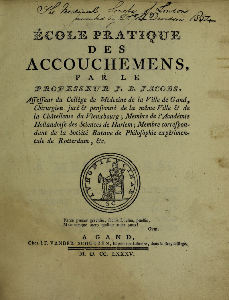 DES ACCOUCHEMENS, PARLE æjR.OTÆSSMV'Jl J. M. JÆCOMS» jiJJ'eJJ'eur du Collège de Médecine de la Faille de Gand9 Chirurgien juré & penfionné de la même Fille £? de la Châtellenie du Fieuxbourg ; Membre de CAcadémie Hollandoife des Sciences de Harlem ; Membre correfpon- dant de la Société Batave de Philofophie expérimen- tale de Rotterdam, &c. Parce prec&r gravidis, facilis Lucina, puellis, Maturumque utero moliter aufer onusl A G A N D, Chez J.F. VANDER SCHÜEREN, Imprimeur-Libraire, dansla Breydelflege, M. D. CC. LXXXV.