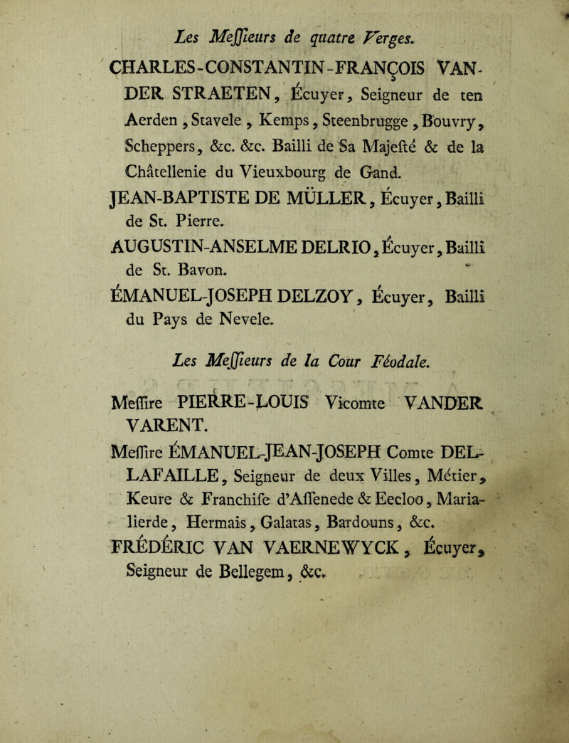 Les MeJJleiirs de quatre Ferges, CHARLES - CONSTANTIN - FRANÇOIS VAN- DER STRAETEN, Écuyer * Seigneur de ten Aerden ,Stavele , Kemps, Steenbrugge ,Bouvry, Scheppers, &c. &c. Bailli de Sa Majefté & de la Châtellenie du Vieuxbourg de Gand. JEAN-BAPTISTE DE MÜLLER, Écuyer , Bailli de St. Pierre. AUGUSTIN-ANSELME DELRIO, Écuyer , Bailli de St. Bavon. ÉMANUEL-JOSEPH DELZOY, Ecuyer, Bailli du Pays de Nevele. Les MeJJieurs de la Cour Féodale. Meflire PIERRE-LOUIS Vicomte VANDER VARENT. Meffire ÉMANUEL-JEAN-JOSEPH Comte DEL- LAFAILLE, Seigneur de deux Villes, Métier9 Keure & Franchife d’Aflenede & Eecloo, Maria- lierde, Hermais, Galatas, Bardouns, &c. FRÉDÉRIC VAN VAERNEWYCK , Écuyer, Seigneur de Bellegem, &c.