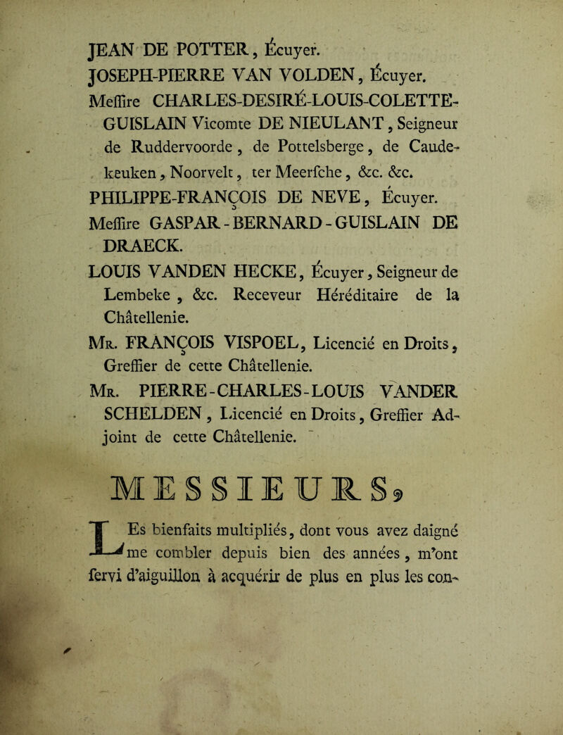 t JEAN DE POTTER, Écuyer. JOSEPH-PIERRE VAN VOLDEN, Écuyer. Meffire CHARLES-DESIRÉ-LOUIS-COLETTE- GUISLAIN Vicomte DE NIEULANT , Seigneur de Ruddervoorde , de Pottelsberge, de Caude- keuken, Noorvelt, ter Meerfche , &c. &c* PHILIPPE-FRANÇOIS DE NEVE, Écuyer. Meffire G ASP AR - BERNARD - GUISLAIN DE DRAECK. LOUIS VANDEN HECKE, Écuyer, Seigneur de Lembeke , &c. Receveur Héréditaire de la Châtellenie. Mr. FRANÇOIS VISPOEL, Licencié en Droits, Greffier de cette Châtellenie. Mr. PIERRE - CHARLES - LOUIS VANDER SCHELDEN , licencié en Droits, Greffier Ad- joint de cette Châtellenie. MESSIEURS* LEs bienfaits multipliés, dont vous avez daigné me combler depuis bien des années, m*ont fervi d’aiguillon à acquérir de plus en plus les con-