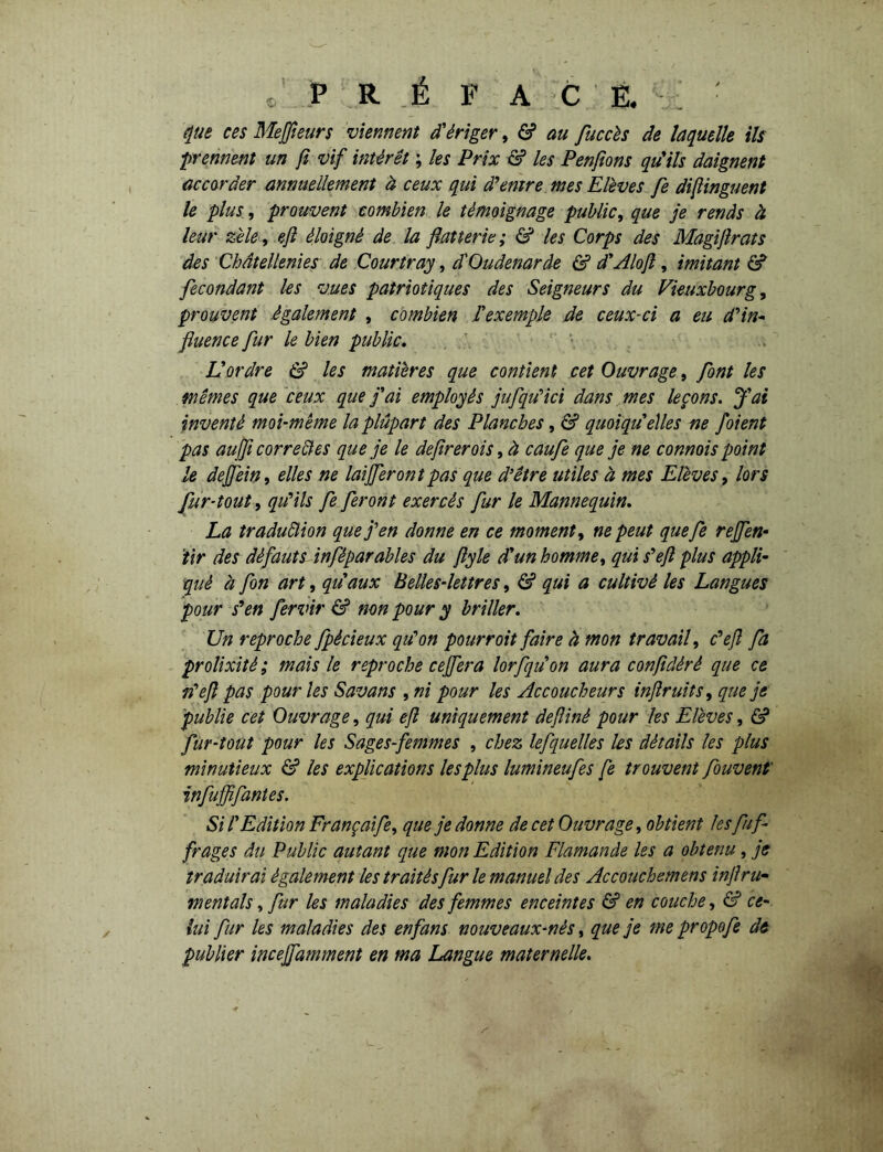 «/ P R É FAC E. : ■ que ces Mefieurs viennent d'ériger, & au fuccès de laquelle ils ;prennent un fl vif intérêt ; les Prix & les Penfions qu'ils daignent accorder annuellement à ceux qui d'entre mes Elèves fe difinguent le plus, prouvent combien le témoignage public, que je rends à leur zèle, ejl éloigné de la flatterie; & les Corps des Magiflrats des Châtellenies de Courtray, d'Oudenarâe & d'Alofl, imitant & fécondant les vues patriotiques des Seigneurs du Vieuxbourg, prouvent également , combien l'exemple de ceux-ci a eu d'in- fluence fur le bien public. L'ordre & les matières que contient cet Ouvrage, font les mêmes que ceux que j'ai employés jufqu'ici dans mes leçons. J'ai inventé moi-même la plupart des Planches, & quoiqu'elles ne foient pas aujfl correctes que je le deflrerois, à caufe que je ne connois point le dejfein, elles ne lai feront pas que d’être utiles à mes Elèves, lors fur-tout, qu'ils fe feront exercés fur le Mannequin. La iraduêlion que j'en donne en ce moment, ne peut quefe refen- tir des défauts inféparables du flyle d'un homme, qui s'efl plus appli- qué h fon art, qu'aux Belles-lettres, & qui a cultivé les Langues pour s'en fervir & non pour y briller. Un reproche fpècieux qu'on pourroit faire à mon travail, c'efl fa prolixité ; mais le reproche cefera lorfquon aura confldéré que ce n'efl pas pour les Savans , ni pour les Accoucheurs inflruits, que je publie cet Ouvrage, qui ejl uniquement defîiné pour les Elèves, & fur-tout pour les Sages-femmes , chez lefquelles les détails les plus minutieux & les explications les plus lumineufes fe trouvent fouvent' infuffifantes. Si l'Edition Françaife, que je donne de cet Ouvrage, obtient les fuf- frages du Public autant que mon Edition Flamande les a obtenu, je traduirai également les traités fur le manuel des Accouchemens in fl ru- mentais, fur les maladies des femmes enceintes & en couche, & ce- lui fur les maladies des en fans nouveaux-nès, que je me propofl de publier incefamment en ma Langue maternelle.