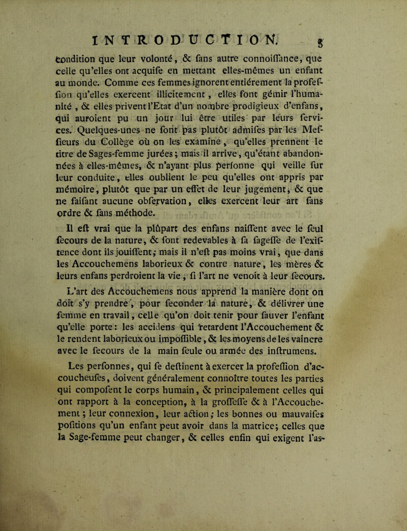 Condition que leur volonté, & fans autre connoiflance, que celle qu’elles ont acquife en mettant elles-mêmes un enfant au monde. Comme ces femmes ignorent entièrement laprofef- fion qu’elles exercent illicitement, elles font gémir l’huma- nité , & elles privent l’Etat d’un nombre prodigieux d’enfans, qui auroient pu un jour lui être utiles par leurs fervi- ces. Quelques-unes ne font pas plutôt admifes par les Mef- {ieurs du Collège où on les examine , qu’elles prennent le titre de Sages-femme jurées; mais il arrive, qu’étant abandon- nées à elles-mêmes, & n’ayant plus perfonne qui veille fur leur conduite, elles oublient le peu qu’elles ont appris par mémoire, plutôt que par un effet de leur jugement, & que ne faifant aucune obfervation, elles exercent leur art fans ordre & fans méthode. Il eft vrai que la plûparc des enfans naiffent avec le feul fecours de la nature, & font redevables à fa fagelfe de l’exif- tence dont ils jouiffent,' mais il n’eft pas moins vrai, que dans les Accouchemens laborieux & contre nature, les mères & leurs enfans perdroient la vie , fi l’art ne venoit à leur fecours. L’art des Accouchemens nous apprend la manière dont on doit s’y prendre , pour féconder la nature, & délivrer une femme en travail, celle qu’on doit tenir pour fauver l’enfant qu’elle porte : les accidens qui 'retardent l’Accouchement & le rendent laborieux ou impoffible, & les moyens de les vaincre avec le fecours de la main feule ou armée des inftrumens. Les perfonnes, qui fe deflinent à exercer la profefllon d’ac- coucheufes, doivent généralement connoître toutes les parties qui compofent le corps humain, & principalement celles qui ont rapport à la conception, à la groHelle & à l’Accouche- ment ; leur connexion, leur aétion; les bonnes ou mauvaifes pofitions qu’un enfant peut avoir dans la matrice; celles que la Sage-femme peut changer, & celles enfin qui exigent l’as-