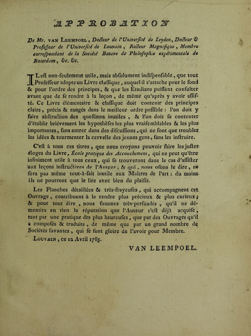 'JL JP JP JR. O JB JL T X O W J)e Mr. van Leempoel, Docteur de l'UniverJîtê de Leyden, Docteur & ProfeJJeur de VUniverJîtê de Louvain , Recteur Magnifique , Membre correfpondant de la Société Bat ave de Philofophie expérimentale de Roter dam, ILeft non-feulement utile, mais absolument indifpenfable, que tout Profefleur adopte un Livre ciaffique, auquel il s’attache pour le fond & pour l’ordre des principes, & que les Étudians puiflent confulter avant que de fe rendre à la leçon , de même qu’après y avoir aflif- té. Ce Livre élémentaire & claffique dait contenir des principes clairs, précis & rangés dans le meilleur ordre pofiible : l’on doit y faire abftraéüon des queftions inutiles , & Fon doit fe contenter d’établir brièvement les hypothèfes les plus vraifemblables & les plus importantes, fans entrer dans des difcuflions ,qui ne font que troubles les idées & tourmenter la cervelle des jeunes gens, fans les inflruire. C’efl à tous ces titres , que nous croyons pouvoir faire les julien éloges du Livre, École pratique des Accouchemens, qui ne peut qu’être infiniment utile à tous ceux, qui fe trouveront dans le cas d’aflifter aux leçons inftruéfives dp l’Auteur ; &: qui, nous ofons le dire, ne fera pas même tout-à-fait inutile aux Maîtres de l’art : du moins ils ne pourront que le lire avec bien du plaifir. Les Planches détaillées & três-frayeufes , qui accompagnent cet Ouvrage , contribuent à le rendre plus précieux & plus curieux $ & pour tout dire , nous fouîmes très-perfuadés , qu’il ne dé- mentira en rien la réputation que l’Auteur s’eft déjà acqurfe, tant par une pratique des plus heureufes, que par des Ouvrages qu’il a compofés & traduits , de même que par un grand nombre de Sociétés favantes , qui fe font gloire de l’avoir pour Membre* Louvain , ce 12. Avril 1^85, VAN LEEMPOELv