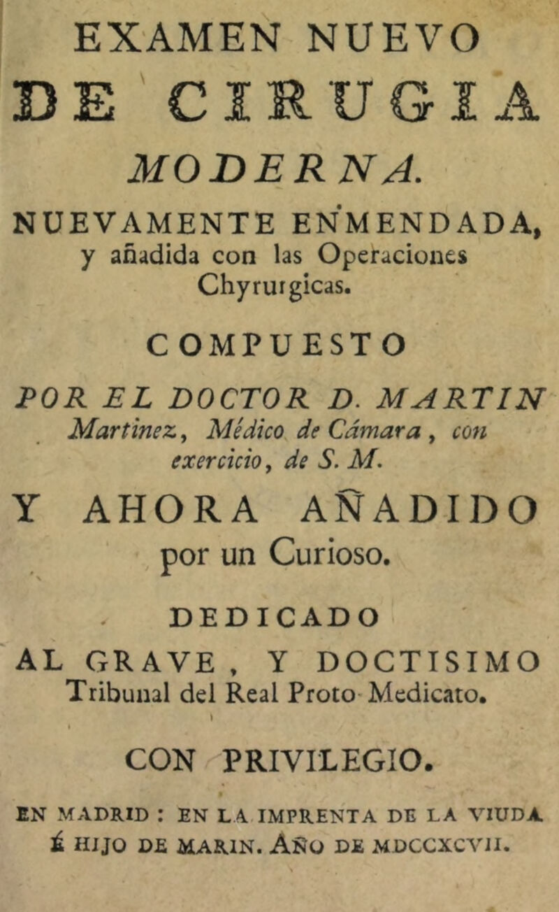 EXAMEN NUEVO DE CIRUGIA MODERNA. NUEVAMENTE ENMENDADA, y añadida con las Operaciones Chyrurgicas. COMPUESTO 1POR EL DOCTOR D. MARTIN Martínez, Médico de Cámara , con exercicio, de S. M. Y AHORA AÑADIDO por un Curioso. DEDICADO AL GRAVE , Y DOCTISIMO Tribunal del Real Proto Medicato. i i / CON PRIVILEGIO. • f ** EN MADRID : EN LA IMPRENTA DE LA VIUDA. Ú HIJO DE MARIN. AííO DE MDCCXCVII.