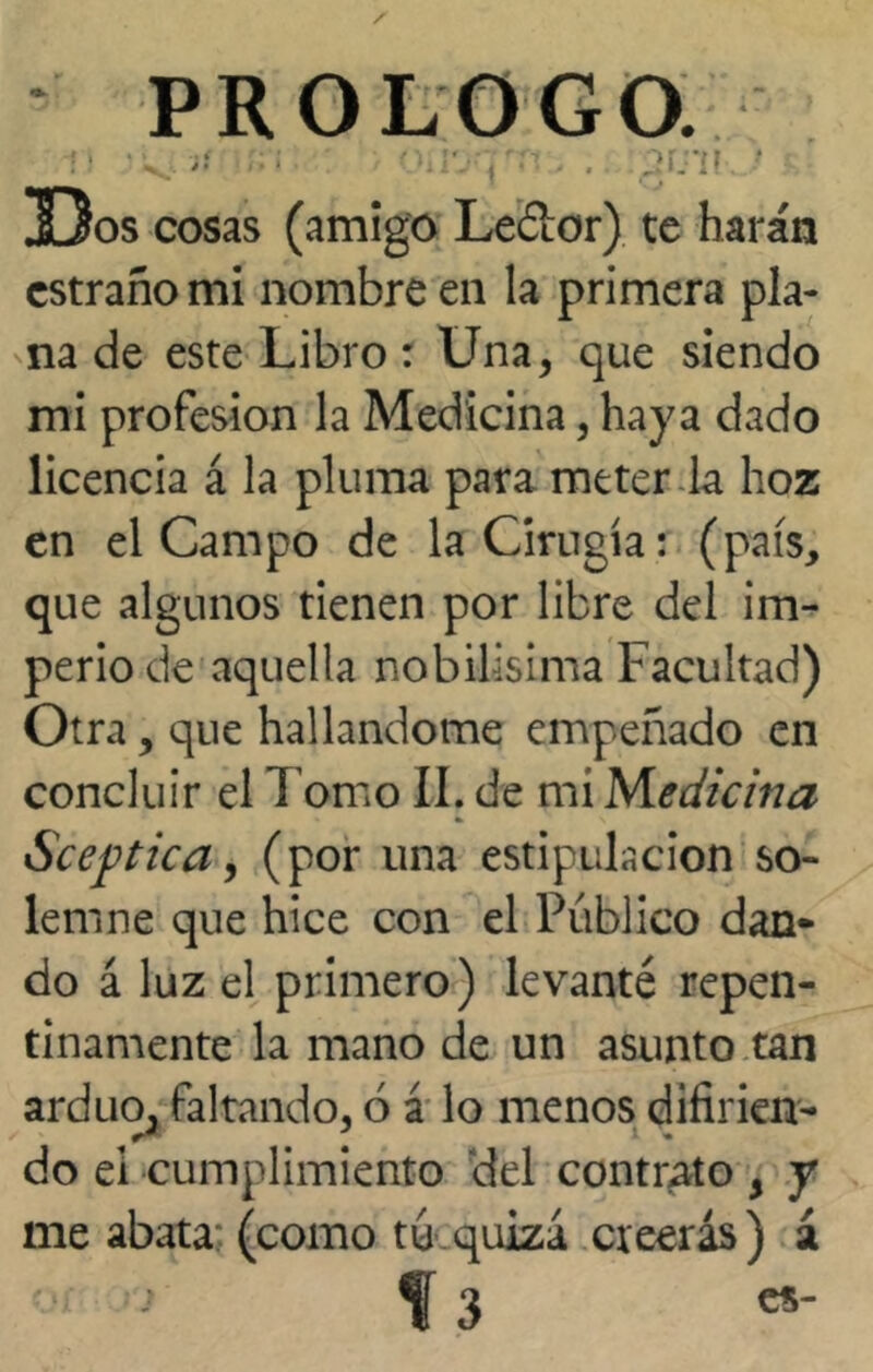 PROLOGO. i' r;i > od'syr-i. . :gr.ni.._; Dos cosas (amigo Leéior) te harán cstraño mi nombre en la primera pla- na de este Libro : Una, que siendo mi profesión la Medicina, haya dado licencia á la pluma para meter la hoz en el Campo de la Cirugía: (país, que algunos tienen por libre del im- perio de aquella nobilísima Facultad) Otra, que hallándome empeñado en concluir el l omo II. de mi Medicina Sceptica, (por una estipulación so- lemne que hice con el Publico dan- do á luz el primero) levanté repen- tinamente la mano de un asunto tan arduo, faltando, ó á lo menos difirien- do ei cumplimiento del contrato 5 y me abata: (como tu quiza creerás ) á •r > f 3 «-