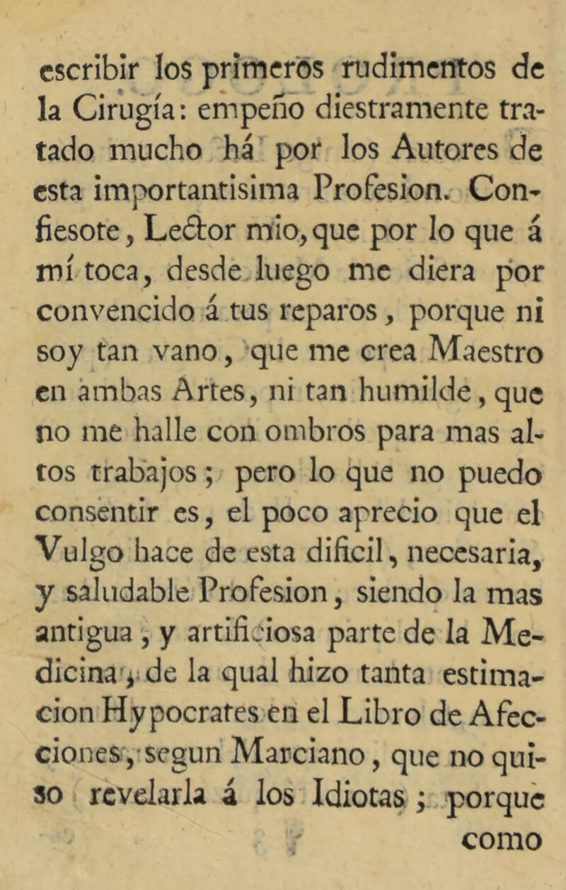 escribir los primeros rudimentos de la Cirugía: empeño diestramente tra- tado mucho ha por los Autores de esta importantísima Profesión. Con- fiesote, Le&or mío, que por lo que á mí toca, desde luego me diera por convencido á tus reparos, porque ni soy tan vano, que me crea Maestro en ambas Artes, ni tan humilde, que no me halle con ombros para mas al- tos trabajos; pero lo que no puedo consentir es, el poco aprecio que el Vulgo hace de esta difícil, necesaria, y saludable Profesión, siendo la mas antigua , y artificiosa parte de la Me- dicina^ de la qual hizo tanta estima- ción Hypocrates en el Libro de Afec- ciones, según Marciano, que no qui- so revelarla á los Idiotas ; porque como