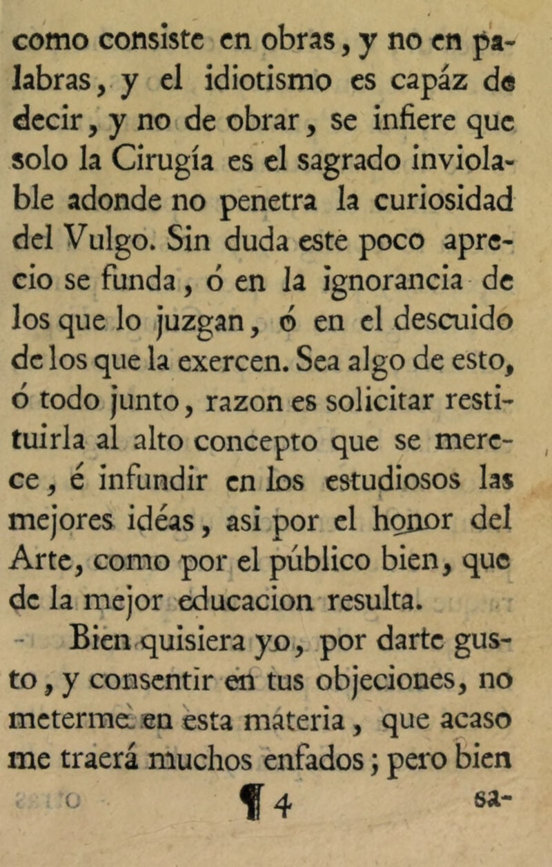 como consiste en obras, y no en pa- labras, y el idiotismo es capaz de decir, y no de obrar, se infiere que solo la Cirugía es el sagrado inviola- ble adonde no penetra la curiosidad del Vulgo. Sin duda este poco apre- cio se funda, ó en la ignorancia de los que lo juzgan, ó en el descuido de los que la exercen. Sea algo de esto, ó todo junto, razón es solicitar resti- tuirla al alto concepto que se mere- ce , é infundir en los estudiosos las mejores ideas, asi por el honor del Arte, como por el público bien, que de la mejor educación resulta. Bien quisiera yo, por darte gus- to , y consentir en tus objeciones, no metermeL. en esta materia, que acaso me traerá muchos enfados; pero bien c ^ 4 sa-