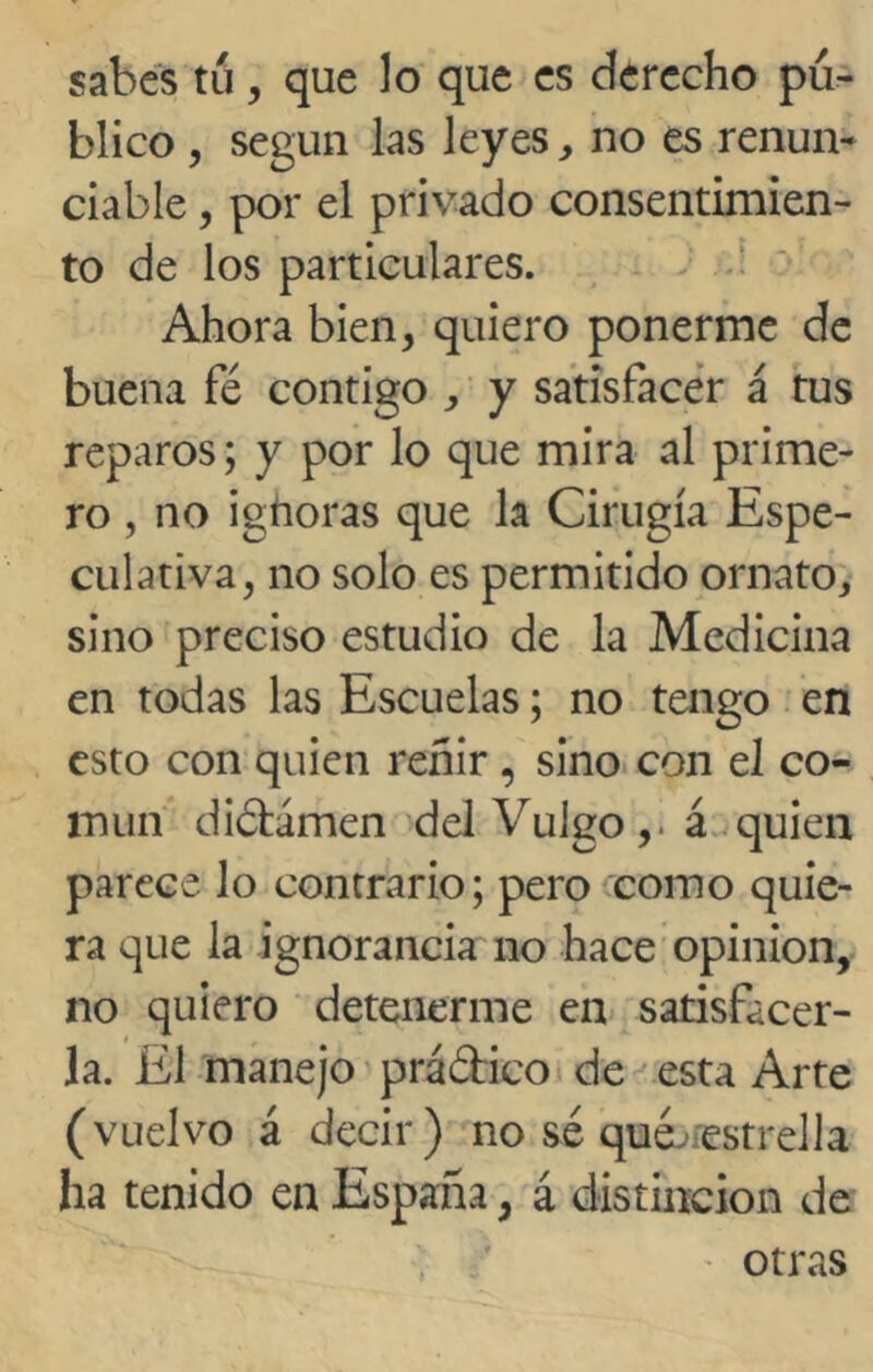 sabes tu, que lo que es derecho pu- blico , según las leyes, no es renun- ciaba , por el privado consentimien- to de los particulares. Ahora bien, quiero ponerme de buena fé contigo , y satisfacer á tus reparos; y por lo que mira al prime- ro , no ighoras que la Cirugía Espe- culativa, no solo es permitido ornato, sino preciso estudio de la Medicina en todas las Escuelas; no tengo en esto con quien reñir, sino con el co- mún diétámen del Vulgo,, á quien parece lo contrario; pero como quie- ra que la ignorancia no hace opinión, no quiero detenerme en satisfacer- la. El manejo práéfico de esta Arte (vuelvo á decir) no sé qua estrella ha tenido en España, á distinción de - otras