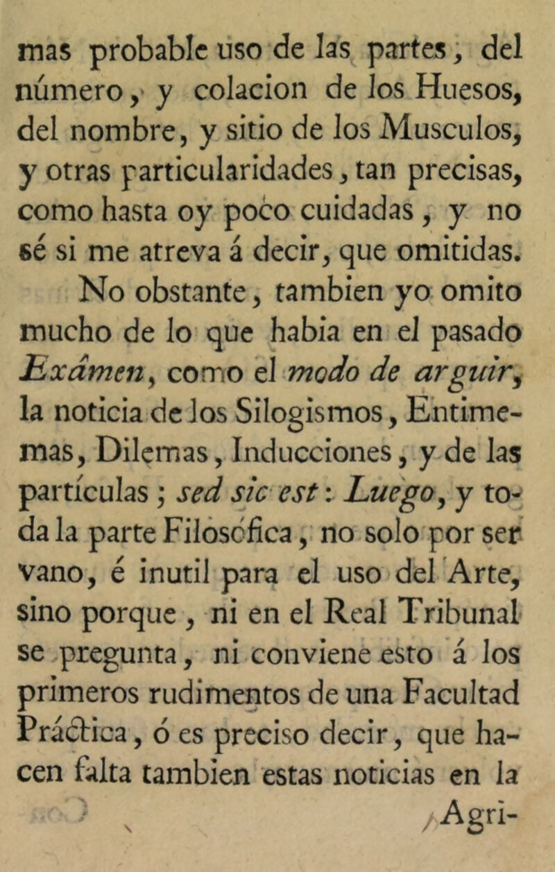 mas probable uso de las partes, del número, y colación de Jos Huesos, del nombre, y sitio de los Músculos, y otras particularidades, tan precisas, como hasta oy poco cuidadas , y no sé si me atreva á decir, que omitidas. No obstante, también yo omito mucho de lo que había en el pasado Exameny como el modo de argüir, la noticia de los Silogismos, Entime- mas, Dilemas, Inducciones, y de las partículas ; sed sic est: Luego, y to- da la parte Filosófica, no solo por ser vano, é inútil para el uso del Arte, sino porque , ni en el Real Tribunal se pregunta, ni conviene esto á los primeros rudimentos de una Facultad PráóHca, 6 es preciso decir, que ha- cen falta también estas noticias en la •' ) v /Agri-