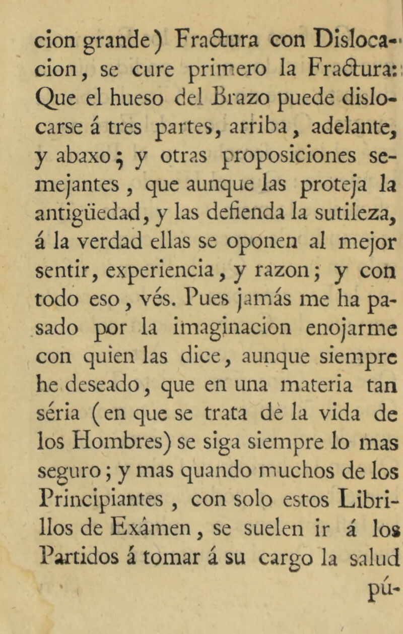 cion grande) Fraóhira con Disloca- ción, se cure primero la Fraélura: Que el hueso del Brazo puede dislo- carse á tres partes, arriba, adelante, y abaxo 5 y otras proposiciones se- mejantes , que aunque las proteja la antigüedad, y las defienda la sutileza, á la verdad ellas se oponen al mejor sentir, experiencia, y razón; y con todo eso, vés. Pues jamás me ha pa- sado por la imaginación enojarme con quien las dice, aunque siempre he deseado, que en una materia tan séria (en que se trata de la vida de los Hombres) se siga siempre lo mas seguro; y mas quando muchos de los Principiantes , con solo estos Libri- llos de Examen, se suelen ir á los Partidos á tomar á su cargo la salud pú-