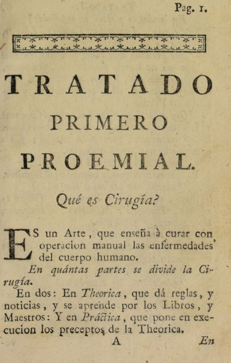 Pag. r. / TRATADO PRIMERO *> PEOE M ¡AL Qué es Cirugía? ES un Arte , que enseña a curar con operación manual las enfermedades* del cuerpo humano. En qnantas partes se divide la Ci- rugía. En dos: En Theorica, que dá reglas, y noticias, y se aprende por los Libros , y Maestros: Y en Práaica, que pone en exe- cucion los precepto:* de la Theorica. A En