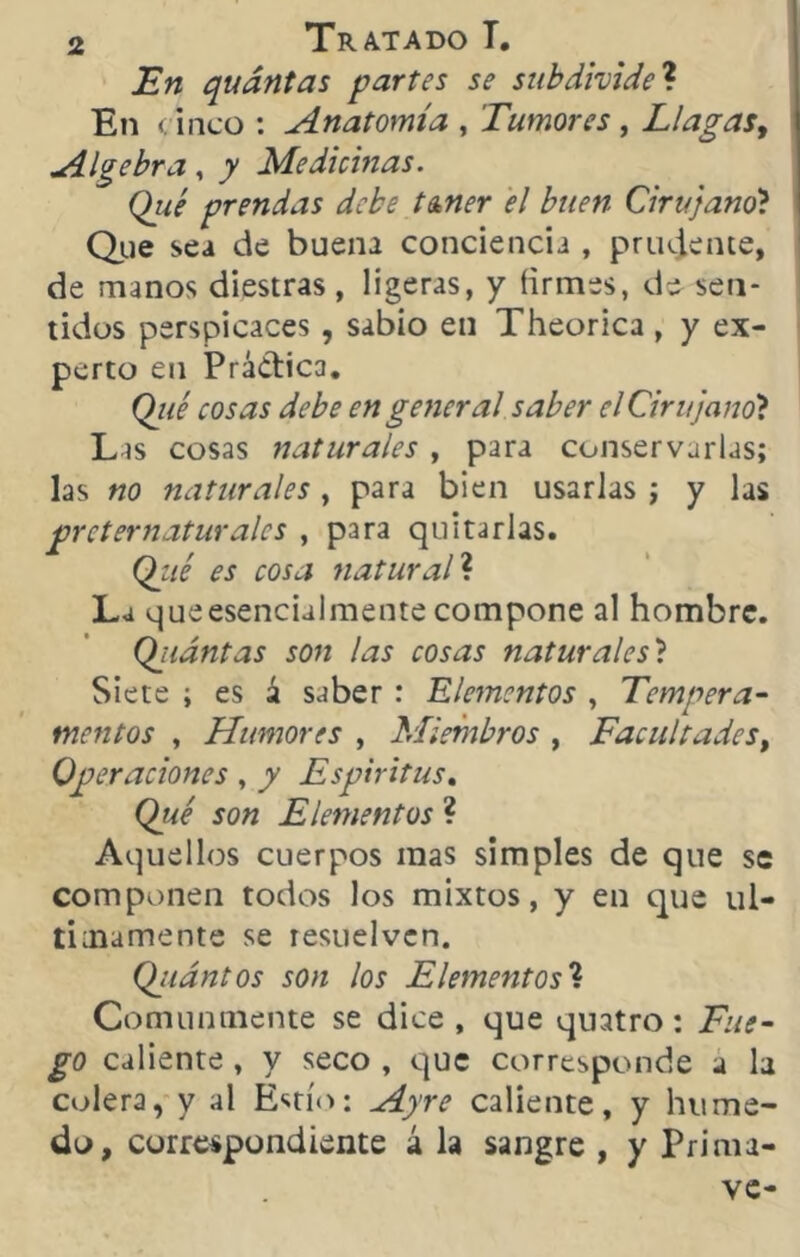 JEn quántas partes se subdivide ? En cinco : Anatomía , Tumores, Llagas, Algebra, ^ Medicinas. Qiié prendas debe tañer el buen Cirujano? Que sea de buena conciencia , prudente, de manos diestras , ligeras, y firmes, de sen- tidos perspicaces , sabio en Theorica , y ex- perto en Práctica. Qtté cosas debe en general saber el Cirujano? Las cosas naturales , para conservarlas; las no naturales , para bien usarlas ; y las preternaturales , para quitarlas. Qzié es cosa natural? La que esencialmente compone al hombre. Qjtántas son las cosas naturales? Siete ; es á saber : Elementos , Tempera- mentos , Humores , Miembros , Facultades, Operaciones , / Espíritus. (W Elementos ? Aquellos cuerpos mas simples de que se componen todos los mixtos, y en que úl- timamente se resuelven. Qjtantos son los Elementos? Comunmente se dice, que quatro: £0 caliente , y seco , que corresponde a la colera, y al Estío; Ay re caliente, y húme- do, correspondiente á la sangre , y Prima- ve-