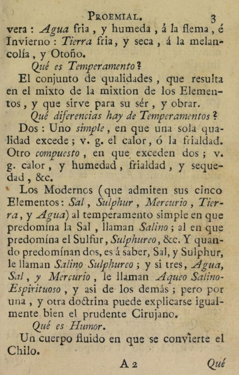 vera : Agua fría , y húmeda , á la flema , ¿ Invierno : Tierra fría, y seca , á la melan- colía , y Otoño. Qué es Temperamento? El conjunto de qualidades , que resulta en el mixto de la mixtión de los Elemen- tos , y que sirve para su sér , y obrar. Qué diferencias hay de Temperamentos ? Dos : Uno simple, en que una sola qua- lidad excede; v. g. el calor, 6 la frialdad. Otro compuesto , en que exceden dos ; v. g. calor, y humedad , frialdad , y seque- dad , &c. * Los Modernos (que admiten sus cinco Elementos: Sal, Sulphur , Mercurio , Tier- ra, y Agua) al temperamento simple en que predomina la Sal , llaman Salino ; al en que predomina el Sulfur, Sulphureo% &c. Y quan- do predominan dos, es á saber, Sal, y Sulphur, le llaman Salino Sulphureo ; y si tres, Agua, Sal, y Mercurio , le llaman Aqueo Salino- Espirituoso , y asi de los demás ; pero por una , y otra do&rina puede explicarse igual- mente bien el prudente Cirujano, Qjié es Humor. Un cuerpo fluido en que se convierte el Chilo. A 2 Qué