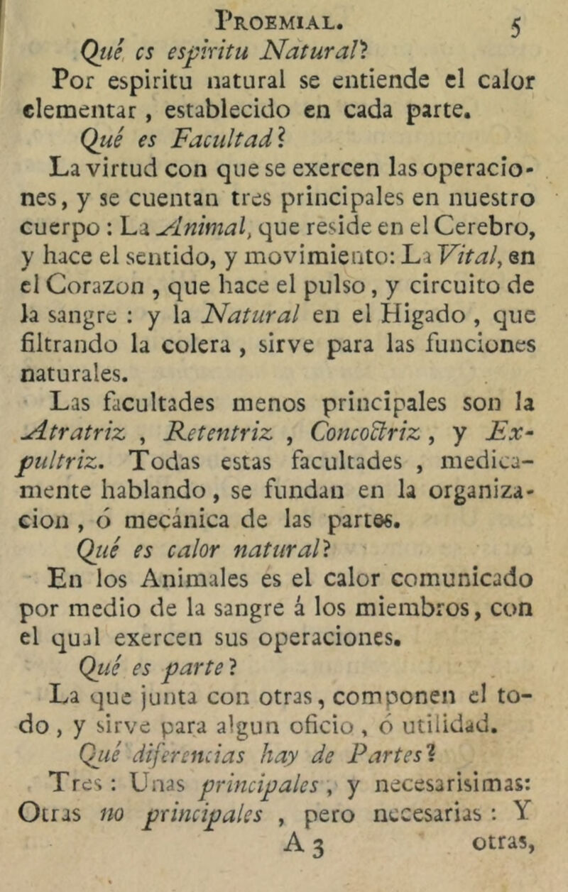 Qué es espíritu Natural? Por espíritu natural se entiende el calor elementar , establecido en cada parte. Qué es Facultad? La virtud con que se exercen las operacio- nes, y se cuentan tres principales en nuestro cuerpo : La ylnitnal, que reside en el Cerebro, y hace el sentido, y movimiento: La Vital, en el Corazón , que hace el pulso, y circuito de la sangre : y la Natural en el Hígado , que filtrando la colera , sirve para las funciones naturales. Las facultades menos principales son la udtratriz , Retentriz , ConcoBriz , y Ex- pultriz. Todas estas facultades , medica- mente hablando, se fundan en la organiza- ción , ó mecánica de las partes. Qué es calor natural? En los Animales es el calor comunicado por medio de la sangre á los miembros, con el qual exercen sus operaciones. Qué es parte ? La que junta con otras, componen el to- do , y sirve para algún oficio , ó utilidad. Qué diferencias hay de Partes ? Tres: finas principales, y necesarísimas: Otras no principales , pero necesarias : Y A 3 otras,