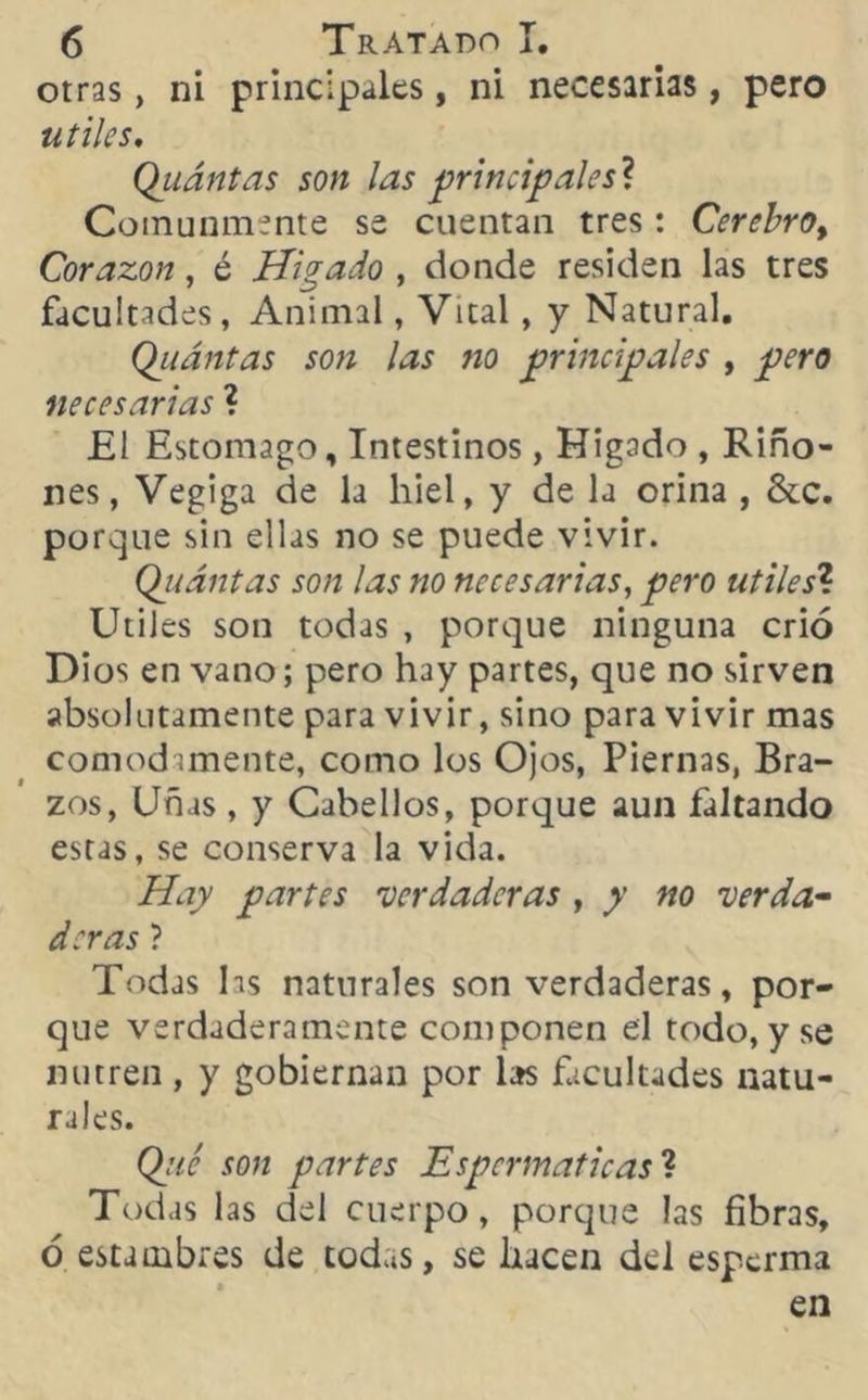 otras, ni principales, ni necesarias, pero útiles, Quántas son las principales* Comunmente se cuentan tres: Cerebro, Coraron, é Hígado , donde residen las tres facultades, Animal, Vital, y Natural. Quántas son las fio principales , pero necesarias ? £1 Estomago, Intestinos, Hígado , Riño- nes, Vegiga de la hiel, y de la orina , &c. porque sin ellas no se puede vivir. Quántas son las no necesarias, pero útiles? Utiles son todas , porque ninguna crió Dios en vano; pero hay partes, que no sirven absolutamente para vivir, sino para vivir mas cómodamente, como los Ojos, Piernas, Bra- zos, Uñas , y Cabellos, porque aun faltando estas, se conserva la vida. Hay partes 'verdaderas , y no verda- deras ? Todas hs naturales son verdaderas, por- que verdaderamente componen el todo, y se nutren, y gobiernan por las facultades natu- rales. Que son partes Espcrmaticas ? Todas las del cuerpo, porque las fibras, ó estambres de todas, se hacen del esperma en