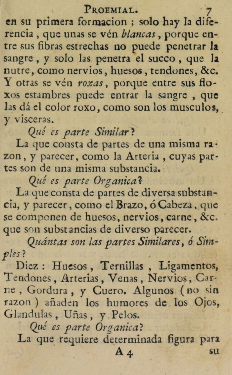 en su primera formación ; solo hay la dife- rencia , que unas se vén blancas, porque en- tre sus fibras estrechas no puede penetrar la sangre , y solo las penetra el sueco , que la nutre, como nervios, huesos , tendones, &c. Y otras se vén roxas, porque entre sus flo- xos estambres puede entrar la sangre , que las dá el color roxo, como son los músculos, y visceras. Qué es parte Similar ? La que consta de partes de una misma ra- zón, y parecer, como la Arteria , cuyas par- tes son de una misma substancia. Qué es parte Orgánica? La que consta de partes de diversa substan- cia, y parecer, como el Brazo, ó Cabeza % que se componen de huesos, nervios, carne, &c. que son substancias de diverso parecer. Qiiántas son las partes Similares, ó Sim- ples ? Diez : Huesos , Ternillas , Ligamentos, Tendones, Arterias, Venas , Nervios, Car- re , Gordura , y Cuero. Algunos ( no sin razón ) añaden los humores de los Ojos, Glándulas, Uñas, y Pelos. Qué es parte Orgánica? La que requiere determinada figura para A 4 su