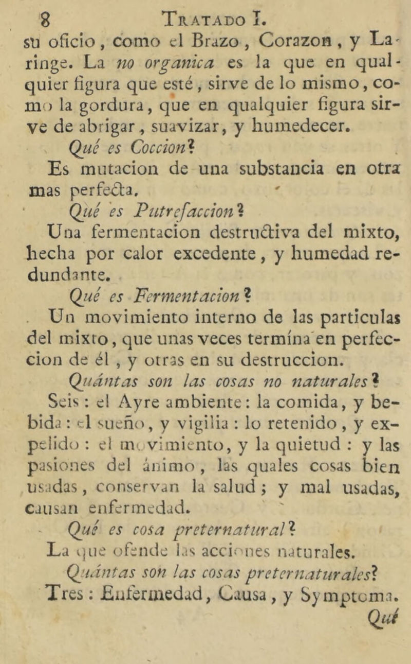 su oficio, como el Brazo , Corazón, y La ringe. La no orgánica es la que en qual- quier figura que esté , sirve de lo mismo, co- mo la gordura, que en qualquier figura sir- ve de abrigar, suavizar, y humedecer. Qué es Cocción? Es mutación de una substancia en otra mas perfecta. Qjié es Putrefacción ? Una fermentación destructiva del mixto, hecha por calor excedente , y humedad re- dundante. Qué es Fermentación ? Un movimiento interno de las partículas del mixto, que unas veces termina en perfec- ción de él , y otras en su destrucción. Qii antas son las cosas no naturales? Seis : el Ayre ambiente: la comida, y be- bida : el sueño, y vigilia : lo retenido, y ex- pelido : el m vimiento, y la quietud : y las pasiones del ánimo , las quales cosas bien usadas, conservan la salud; y mal usadas, causan enfermedad. Qué es cosa preternatural? La que ofende las acciones naturales. (¿> antas son las cosas preternaturales? Tres: Enfermedad, Causa , y Symptcma.