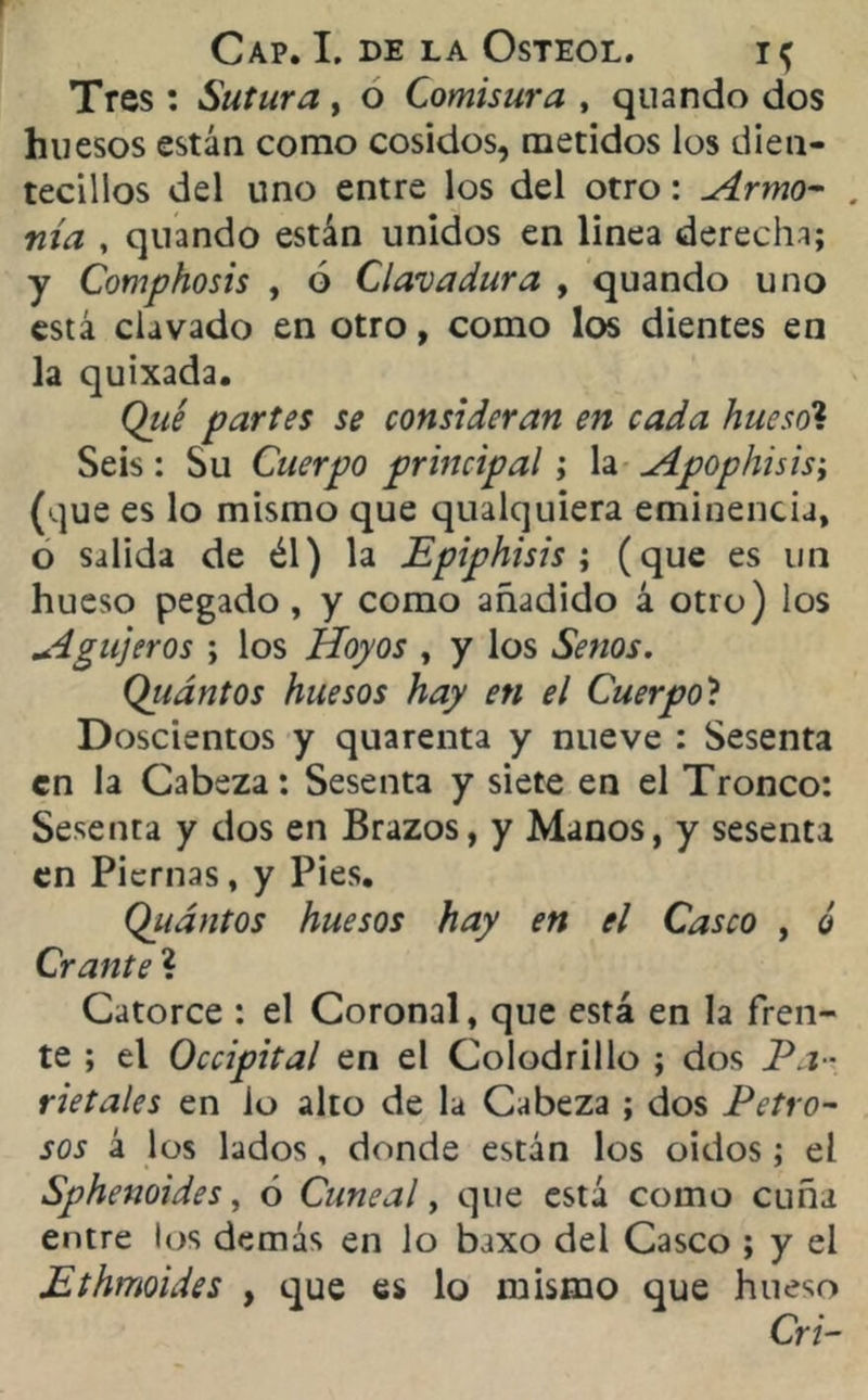 Tres : Sutura , o Comisura , quando dos huesos están como cosidos, metidos los dien- tecillos del uno entre los del otro: Armo- . nía , quando están unidos en linea derecha; y Comphosis , ó Clavadura , quando uno está clavado en otro, como los dientes en la quixada. Qué partes se consideran en cada huesol Seis: Su Cuerpo principal; la Apophisis; (que es lo mismo que qualquiera eminencia, o salida de él) la Epiphisis ; (que es un hueso pegado, y como añadido á otro) los Agujeros ; los Hoyos , y los Senos. Qiiántos huesos hay en el Cuerpo? Doscientos y quarenta y nueve : Sesenta en la Cabeza; Sesenta y siete en el Tronco: Sesenta y dos en Brazos, y Manos, y sesenta en Piernas, y Pies. Quántos huesos hay en el Casco , ó Crante ? Catorce : el Coronal, que está en la fren- te ; el Occipital en el Colodrillo ; dos Pa- rietales en lo alto de la Cabeza ; dos Petro- sos á los lados, donde están los oidos; el Sphenoides, ó Cuneal, que está como cuña entre los demás en lo baxo del Casco ; y el Ethmoides , que es lo mismo que hueso Cri-