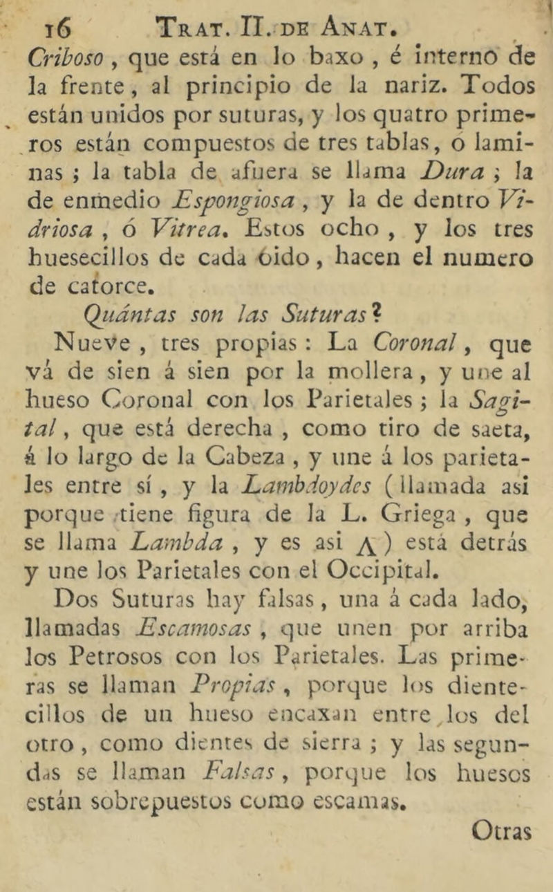 Criboso, que está en lo baxo , é interno de la frente, al principio de la nariz. Todos están unidos por suturas, y los quatro prime- ros están compuestos de tres tablas, o lami- nas ; Ja tabla de afuera se llama Dura \ la de enmedio Espongiosa , y la de dentro Vi- driosa , ó Vitrea. Tutos ocho , y los tres buesecillos de cada oido, hacen el numero de catorce. Qiidntas son las Suturas ? Nueve, tres propias: La Coronal, que vá de sien á sien por la mollera, y une al hueso Coronal con los Parietales ; la Sagi- tal, que está derecha , como tiro de saeta, á lo largo de la Cabeza , y une á los parieta- les entre sí , y la Lambdoydcs (llamada asi porque tiene figura de Ja L. Griega , que se llama Lambda , y es asi \ ) esta detrás y une los Parietales con el Occipital. Dos Suturas hay falsas, una á cada lado, llamadas Escamosas , que unen por arriba los Petrosos con los Parietales. Las prime- ras se llaman Propias , porque los diente- cilios de un hueso encasan entre los del otro , como dientes de sierra ; y las segun- das se llaman Falsas, porque los huesos están sobrepuestos como escamas. Otras