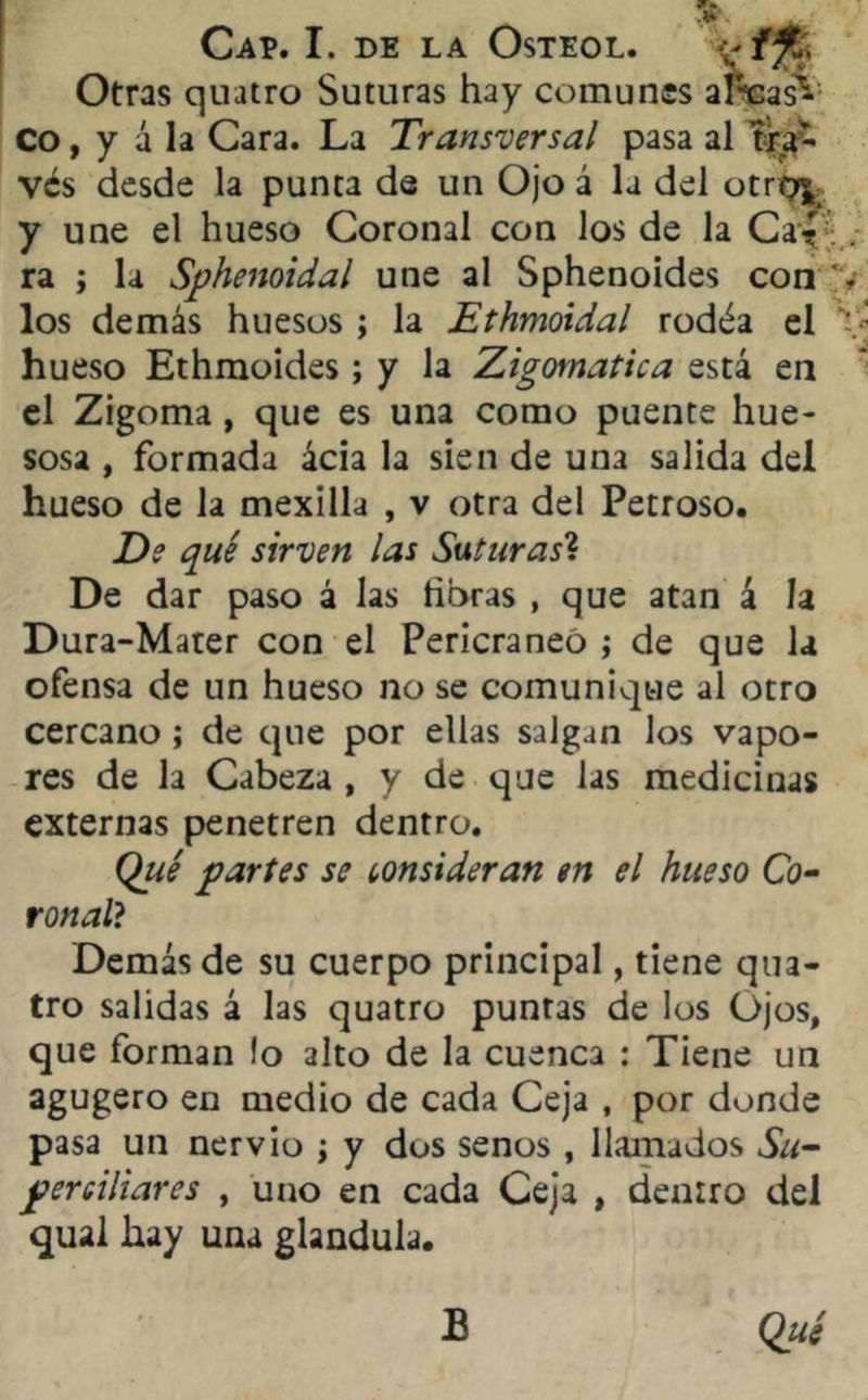 Otras quatro Suturas hay comunes anpas*1 Co, y á la Cara. La Transversal pasa al fe- ves desde la punta de un Ojo á la del otroj^ y une el hueso Coronal con los de la Cíf . ra ; la Sphenoidal une al Sphenoides con ', los demás huesos ; la Ethmoidal rodéa el ■ ' • ’J hueso Ethmoides; y la Zigomatica está en el Zigoma, que es una como puente hue- sosa , formada ácia la sien de una salida del hueso de la mexilla , v otra del Petroso. De qué sirven las Suturas? De dar paso á las horas , que atan á la Dura-Mater con el Pericraneó ; de que la ofensa de un hueso no se comunique al otro cercano ; de que por ellas salgan los vapo- res de la Cabeza , y de que las medicinas externas penetren dentro. Qué partes se consideran en el hueso Co- ronal? Demás de su cuerpo principal, tiene qua- tro salidas á las quatro puntas de los Ojos, que forman lo alto de la cuenca : Tiene un agugero en medio de cada Ceja , por donde pasa un nervio ¡ y dos senos , llamados Su- perciliares , uno en cada Ceja , dentro del qual hay una glándula. B Qué