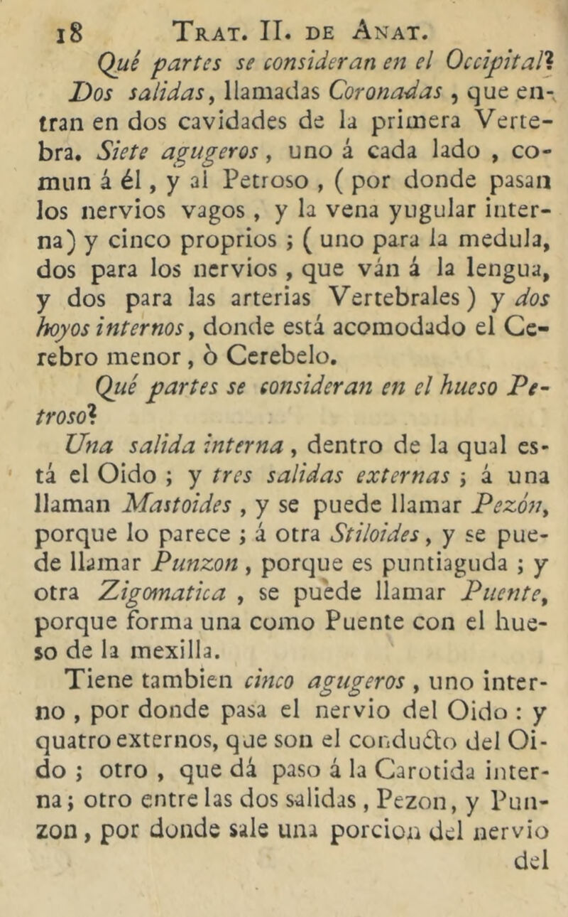Qué partes se consideran en el Occipital? Dos salidas, llamadas Coronadas , que en- tran en dos cavidades de la primera Verte- bra. Siete agugeros, uno á cada lado , co- mun á él, y ai Petroso , ( por donde pasan los nervios vagos, y la vena yugular inter- na) y cinco proprios ; ( uno para la medula, dos para los nervios, que ván á la lengua, y dos para las arterias Vertebrales) y dos hoyos internos t donde está acomodado el Ce- rebro menor, 6 Cerebelo. Qué partes se consideran en el hueso Pe- troso? Una salida interna , dentro de la qual es- tá el Oido ; y tres salidas externas i á una llaman Mastoides , y se puede llamar Pezón, porque lo parece ; á otra Stiloides, y se pue- de llamar Punzón, porque es puntiaguda ; y otra Zigomatica , se puede llamar Puente, porque forma una como Puente con el hue- so de la mexilla. Tiene también cinco agugeros , uno inter- no , por donde pasa el nervio del Oido : y quatro externos, que son el condudo del Oi- do ; otro , que dá paso á la Carótida inter- na ; otro entre las dos salidas, Pezón, y Pun- zón , por donde sale una porción del nervio del