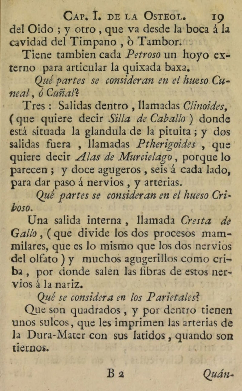 del Oido ; y otro , que va desde la boca á la cavidad del Tímpano , b Tambor. Tiene también cada Petroso un hoyo ex- terno para articular la quixada baxa. Qué partes se consideran en el hueso Cu- ne al , ó Cuñall Tres : Salidas dentro , llamadas Clinoides, ( que quiere decir Silla de Caballo ) donde está situada la glándula de la pituita; y dos salidas fuera , llamadas Ptherigoides , que quiere decir Alas de Murciélago , porque lo parecen j y doce agugeros , seis á cada lado, para dar paso á nervios, y arterias. Qué partes se consideran en el hueso Cri* boso. Una salida interna , llamada Cresta de Gallo , ( que divide los dos procesos mam- milares, que es lo mismo que los dos nervios del olfato ) y muchos agugerillos como cri- ba , por donde salen las libras de estos ner- vios á la nariz. Qué se considera en los Parietales? Que son quadrados, y por dentro tienen unos sulcos, que les imprimen las arterias de la Dura-Mater con sus latidos, quando son tiernos. B 2 Qudn-