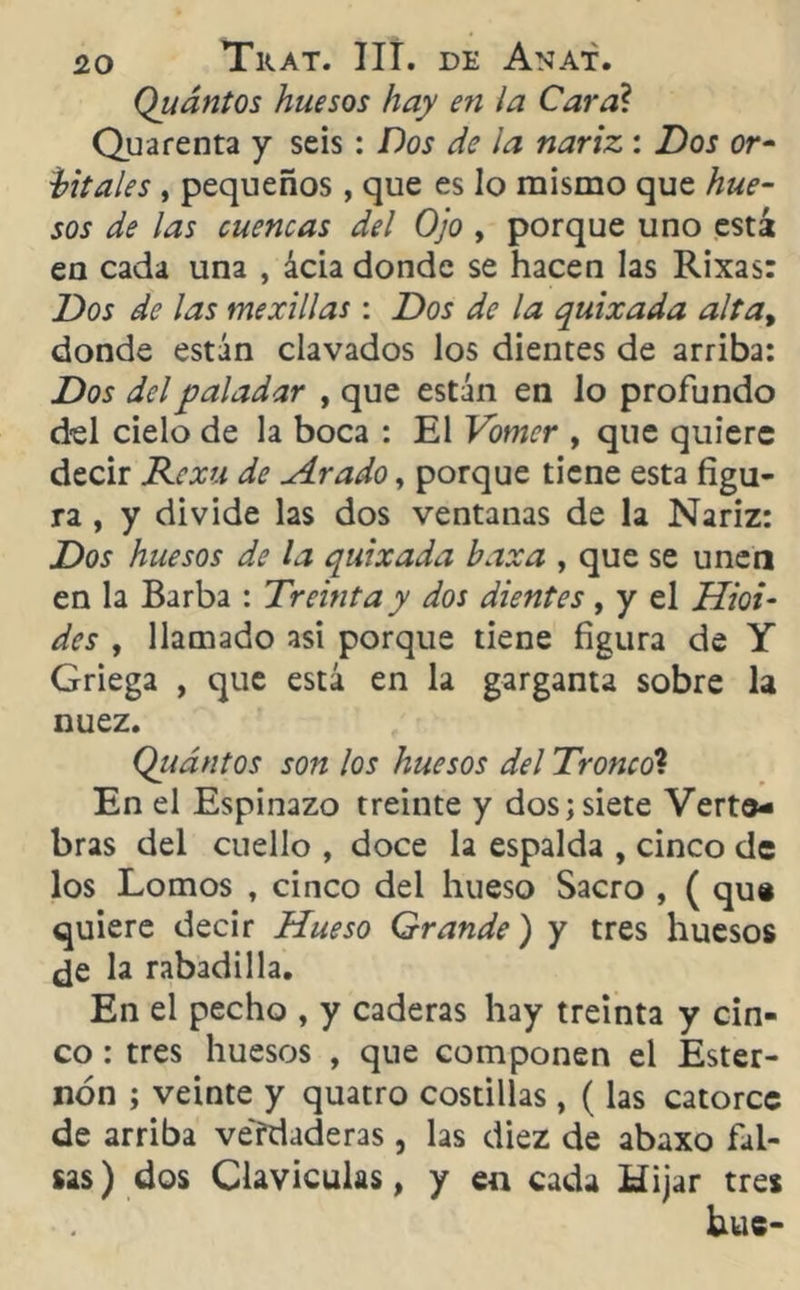 Quántos huesos hay en la Cara? Quarenta y seis : Dos de la nariz : Dos or- bitales , pequeños, que es lo mismo que hue- sos de las cuencas del Ojo , porque uno está en cada una , acia donde se hacen las Rixas: Dos de las mexillas : Dos de la quixada alta, donde están clavados los dientes de arriba: Dos del paladar , que están en lo profundo d-el cielo de la boca : El Vomer , que quiere decir Rcxu de Arado, porque tiene esta figu- ra , y divide las dos ventanas de la Nariz: Dos huesos de la quixada baxa , que se unen en la Barba : Tremía y dos dientes, y el litoi- des , llamado asi porque tiene figura de Y Griega , que está en la garganta sobre la nuez. Qiiántos son los huesos del Tronco1. En el Espinazo treinte y dos; siete Verte- bras del cuello , doce la espalda , cinco de los Lomos , cinco del hueso Sacro , ( que quiere decir Hueso Grande) y tres huesos de la rabadilla. En el pecho , y caderas hay treinta y cin- co : tres huesos , que componen el Ester- nón ; veinte y quatro costillas , (las catorce de arriba verdaderas, las diez de abaxo fal- sas ) dos Claviculas, y en cada Hijar tres hue-