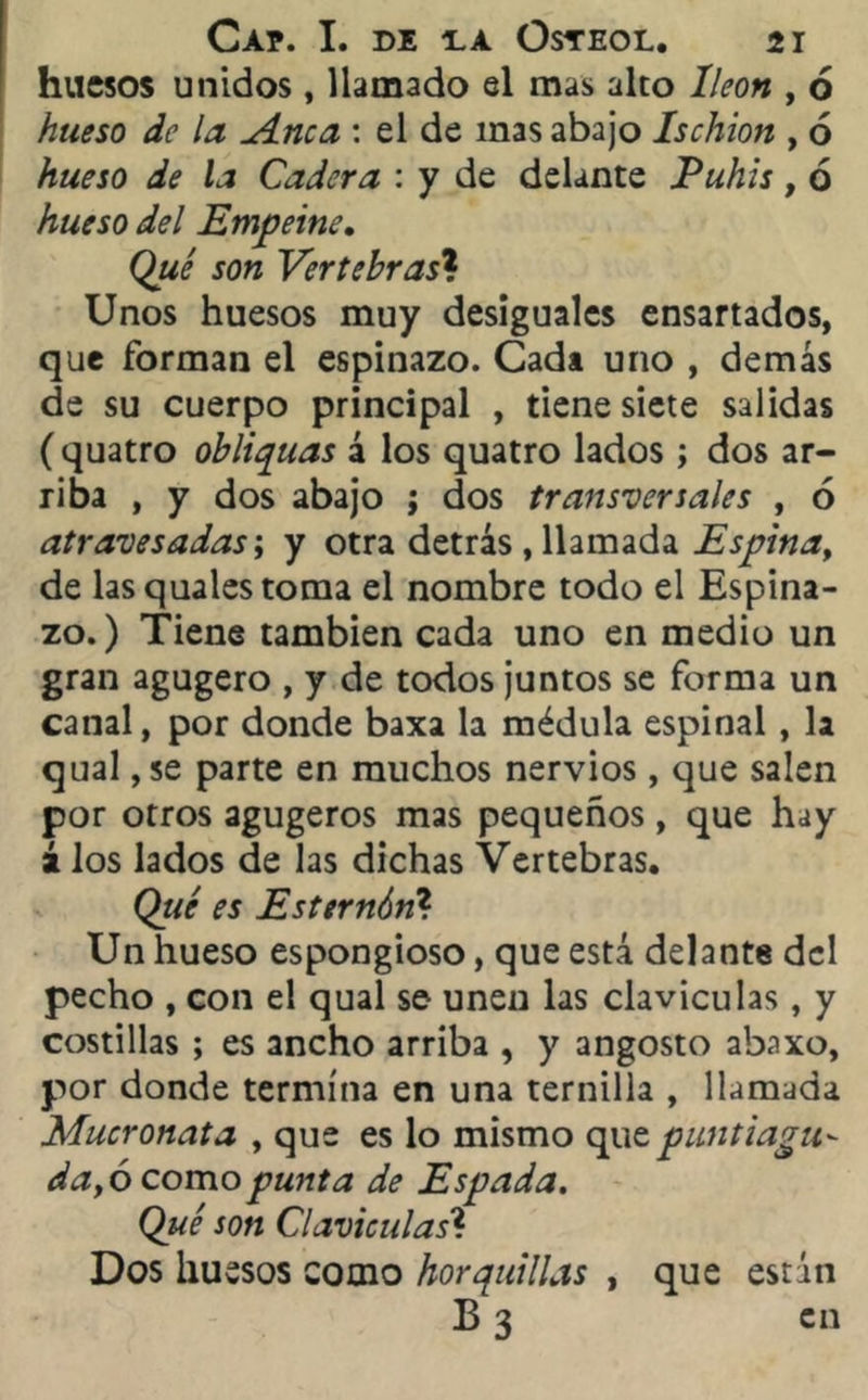 huesos unidos, llamado el mas alto Ileon , ó hueso de la A.nca : el de mas abajo Ischion , 6 hueso de la Cadera : y de delante Pubis, ó hueso del Empeine. (¿0/ rorc Vertehras* Unos huesos muy desiguales ensartados, que forman el espinazo. Cada uno , demás de su cuerpo principal , tiene siete salidas ( quatro obliquas á los quatro lados; dos ar- riba , y dos abajo ; dos transversales , 6 atravesadas; y otra detrás , llamada Espina, de las quales toma el nombre todo el Espina- zo.) Tiene también cada uno en medio un gran agugero , y de todos juntos se forma un canal, por donde baxa la médula espinal, la qual ,se parte en muchos nervios, que salen por otros agugeros mas pequeños, que hay á los lados de las dichas Vertebras. Qué es Esternón? Un hueso espongioso, que está delante del pecho , con el qual se unen las claviculas, y costillas ; es ancho arriba , y angosto abaxo, por donde termina en una ternilla , llamada Mucronata , que es lo mismo qu z punt i agu- da yó como punta de Espada. Qué son Claviculas? Dos huesos como horquillas , que están B 3 en