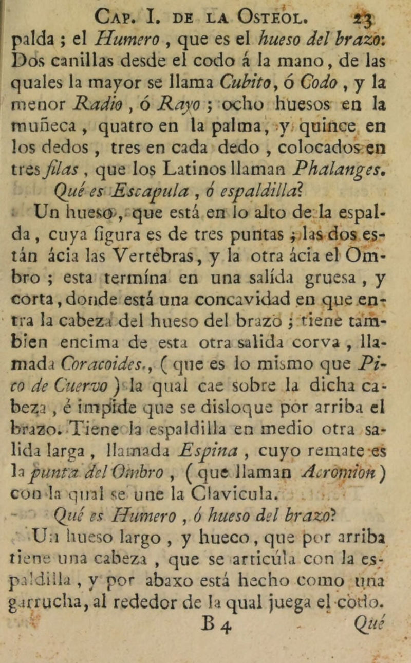 palda ; el Humero , que es el hueso del brazo: Dos canillas desde el codo á la mano, de las quales la mayor se llama Cubito, ó Codo , y la menor Radio , ó ; ocho huesos en la muñeca, quatro en la palma, y quince en los dedos, tres en cada dedo , colocados en tres Jilas , que los Latinos llaman Phalanges. Qué es Escápula , ó espaldilla? Un hueso , que está en lo alto de la espal- da , cuya figura es de tres puntas ¿ las dos es- tán acia las Vertebras, y la otra ácia el Om- bro ; esta termina en una salida gruesa , y corta,donde está una concavidad en que en-r tra la cabez i del hueso del brazo ; tiene tam- bién encima de esta otra salida corva , lla- mada CnracoideS', ( que es lo mismo que Pi- co de Cuervo ) la qual cae sobre la dicha ca- beza , é impide que se disloque por arriba el brazo. Tiene la espaldilla en medio otra sa- lida larga , llamada Espina , cuyo remate es lajfmuta del Ombro , ( que llaman Acromion) con la qual se une la Clavicula. Qué es Humero , ó hueso del brazo? U;i hueso largo , y hueco, que por arriba tiene una cabeza , que se articula con la es- paldilla , y por abaxo está hecho como una garrucha, al rededor de la qual juega el codo. B 4 - Qué