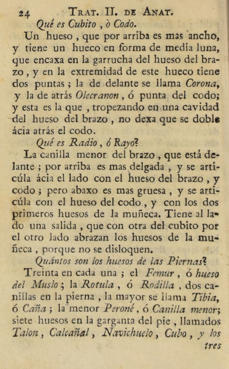 Qué es Cubito , o Codo. Un hueso , que por arriba es mas ancho, y tiene un hueco en forma de media luna, que encaxa en la garrucha del hueso del bra- zo , y en la extremidad de este hueco tiene dos puntas; la de delante se llama Corona, y la de atrás Olecranon , 6 punta del codo; y esta es la que , tropezando en una cavidad del hueso del brazo , no dexa que se doble ácía atrás el codo. Qtié es Radio , ó Rayo? La canilla menor del brazo , que está de- lante ; por arriba es mas delgada , y se arti- cula acia el lado con el hueso del brazo , y codo; pero abaxo es mas gruesa , y se arti- cula con el hueso del codo , y con los dos primeros huesos de la muñeca. Tiene al la* do una salida , que con otra del cubito por el otro lado abrazan los huesos de la mu- ñeca , porque no se disloquen. Qudntos son ios huesos de las Piernas’1. Treinta en cada una ; el Fémur , ó hueso del Muslo; la Rotula , ó Rodilla , dos ca- nillas en la pierna , la mayor se llama Tibia, 6 Caña ; la menor Peroné. ó Canilla menor; siete huesos en la garganta del pie , llamados Talón , Calcañal, Navichuelo, Cubo , y los tres