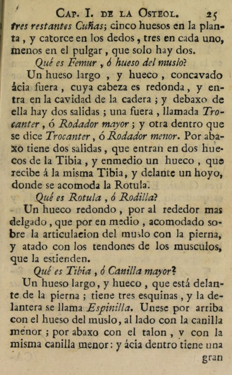 tres restantes Cuñas; cinco huesos en la plan- ta , y catorce en los dedos, tres en cada uno, menos en el pulgar, que solo hay dos. Qué es Fémur , 6 hueso del muslo? Un hueso largo , y hueco , concavado acia fuera , cuya cabeza es redonda, y en- tra en la cavidad de la cadera ; y debaxo de ella hay dos salidas ; una fuera , llamada Tro- cánter , 6 Rodador mayor j y otra dentro que se dice Trocánter, ó Rodador menor. Por aba- Xo tiene dos salidas , que entran en dos hue- cos de la Tibia , y enmedio un hueco , que recibe á la misma Tibia, y delante un hoyo, donde se acomoda la Rotula. Qué es Rotula , ó Rodilla? Un hueco redondo , por al rededor mas delgado , que por en medio , acomodado so- bre la articulación del muslo con la pierna, y atado con los tendones de los músculos, que la estienden. Qué es Tibia , 6 Canilla mayor? Un hueso largo, y hueco , que está delan- te de la pierna ; tiene tres esquinas, y la de- lantera se llama Espinilla, Unese por arriba con el hueso del muslo, al lado con la canilla menor ; por abaxo con el talón , v con la misma canilla menor: y ácia dentro tiene una gran