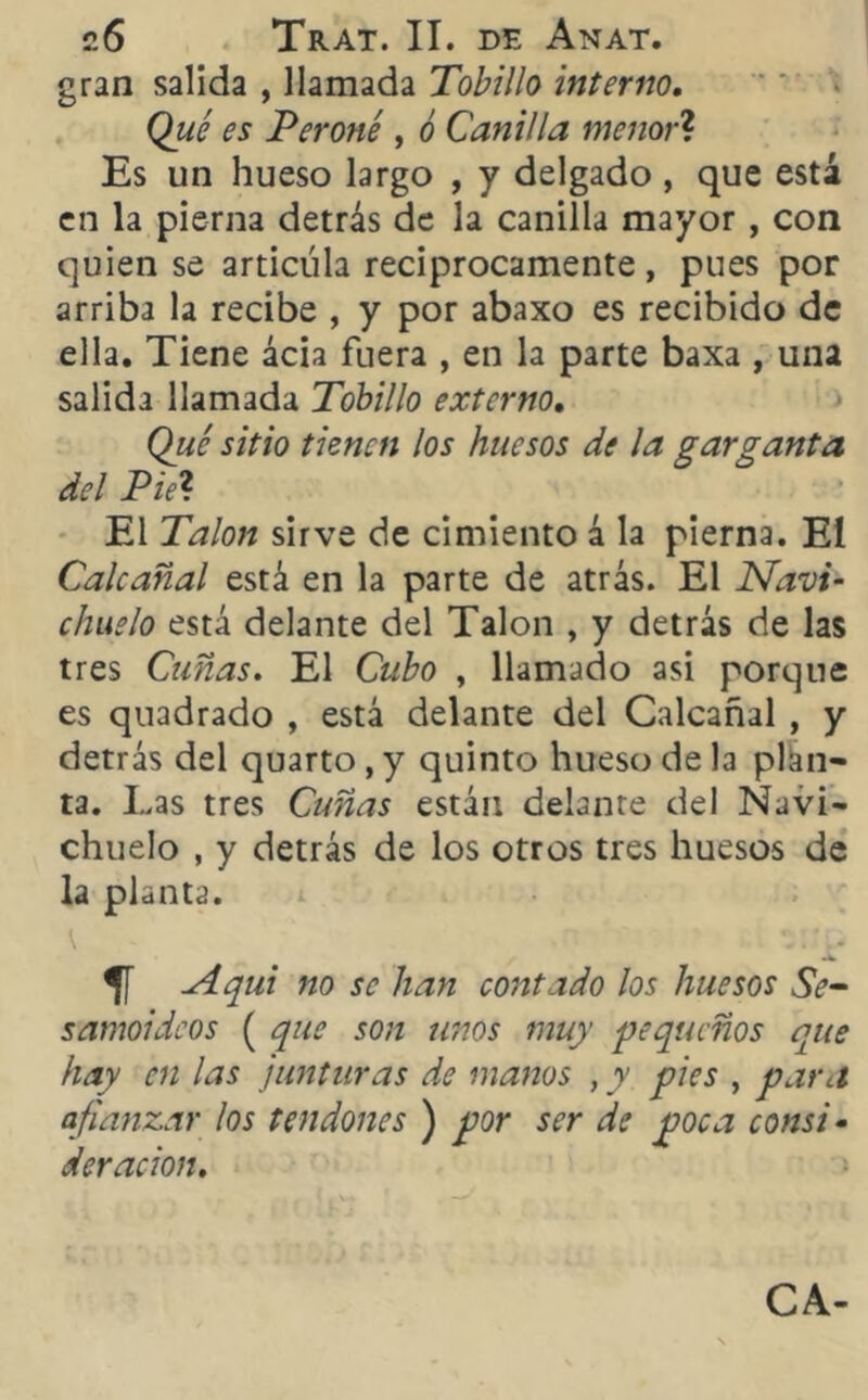 gran salida , llamada Tobillo interno. Qué es Peroné , ó Canilla menor? Es un hueso largo , y delgado , que está en la pierna detrás de la canilla mayor, con quien se articula reciprocamente, pues por arriba la recibe , y por abaxo es recibido de ella. Tiene ácia fuera , en la parte baxa , una salida llamada Tobillo externo. Qué sitio tienen los huesos de la garganta del Piel El Talón sirve de cimiento á la pierna. Eí Calcañal está en la parte de atrás. El Navi- chuelo está delante del Talón , y detrás de las tres Cuñas. El Cubo , llamado asi porque es quadrado , está delante del Calcañal , y detrás del quarto,y quinto hueso de la plan- ta. Las tres Cuñas están delante del Navi- chuelo , y detrás de los otros tres huesos de la planta. \ ' v.\. Aquí no se han contado los huesos Se- samoideos ( que son unos muy pequeños que hay en las junturas de manos , y pies , para afianzar los tendones ) por ser de poca consi • deracion. CA-