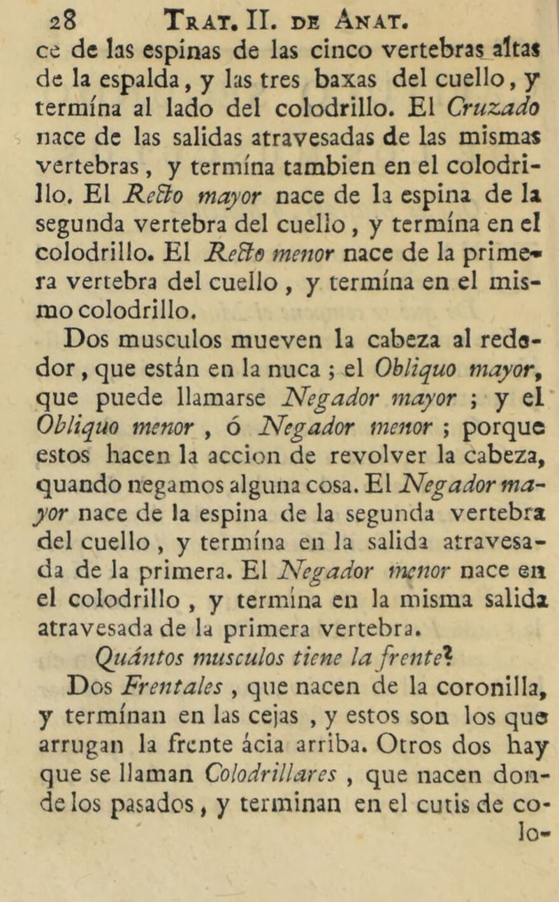 ce de las espinas de las cinco vertebras altas de la espalda, y las tres baxas del cuello, y termina al lado del colodrillo. El Cruzado nace de las salidas atravesadas de las mismas vertebras, y termina también en el colodri- llo. El Reño mayor nace de la espina de la segunda vertebra del cuello , y termina en el colodrillo. El Reño menor nace de la prime- ra vertebra del cuello , y termina en el mis- mo colodrillo. Dos músculos mueven la cabeza al rede- dor , que están en la nuca ; el Obliquo mayor, que puede llamarse Negador mayor ; y el Obliquo menor , ó Negador menor ; porque estos hacen la acción de revolver la cabeza, quando negamos alguna cosa. El Negador ma- yor nace de la espina de la segunda vertebra del cuello, y termina en la salida atravesa- da de la primera. El Negador menor nace en el colodrillo , y termina en la misma salida atravesada de la primera vertebra. Qiiántos músculos tiene la [rente? Dos Frentales , que nacen de la coronilla, y terminan en las cejas , y estos son los que arrugan la frente acia arriba. Otros dos hay que se llaman Colodrillares , que nacen don- de los pasados, y terminan en el cutis de co- jo-