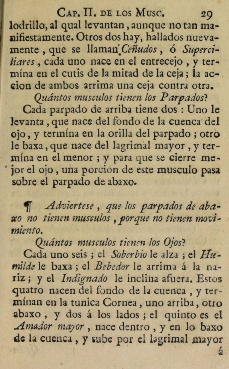 lodrillo, al qual levantan, aunque no tan ma- nifiestamente. Otros dos hay, hallados nueva- mente , que se Wamari Ceñudos, ó Superci- liares , cada uno nace en el entrecejo , y ter- mina en el cutis de la mitad de la ceja; la ac- ción de ambos arrima una ceja contra otra. Quántos músculos tienen los Parpados? Cada parpado de arriba tiene dos : Uno le levanta , que nace del fondo de la cuenca del ojo, y termina en la orilla del parpado ; otro le baxa, que nace del lagrimal mayor , y ter- mina en el menor ; y para que se cierre me* ' jor el ojo , una porción de este músculo pasa sobre el parpado de abaxo. 5T Adviértese , que los parpados de aba- xo no tienen músculos y porque no tienen movi- miento. Qiiántos músculos tienen los Ojos? Cada uno seis ; el Soberbio le alza ; el Hu- milde le baxa ; el Bebedor le arrima á la na- riz ; y el Indignado le inclina afuera. Estos quatro nacen del fondo de la cuenca , y ter- minan en la túnica Cornea , uno arriba, otro abaxo , y dos 4 los lados ; el quinto es el Amador mayor , nace dentro , y en lo baxo de la cuenca , y sube por el lagrimal mayor 9 2