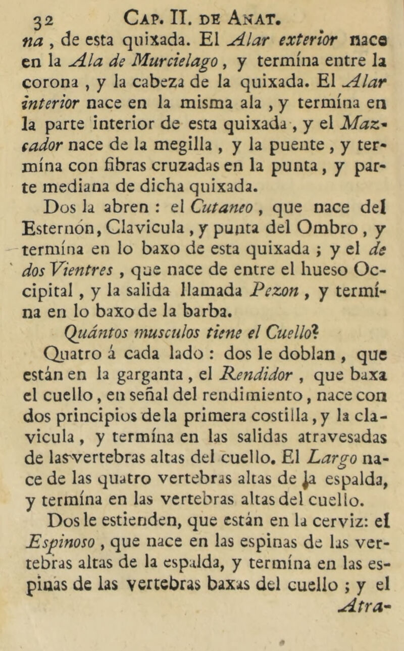 na , de esta quixada. El Alar exterior naca en la Ala de Murciélago , y termina entre la corona , y la cabeza de la quixada. El Alar interior nace en la misma ala , y termina en la parte interior de esta quixada, y el Mal- eador nace de la megilla , y la puente , y ter- mina con fibras cruzadas en la punta, y par- te mediana de dicha quixada. Dos la abren : el Cutáneo , que nace deí Esternón, Clavicula , y punta del Ombro , y termina en lo baxo de esta quixada ; y el de dos Vientres , que nace de entre el hueso Oc- cipital , y la salida llamada Pezón , y termi- na en lo baxo de la barba. Qiiántos músculos tiene el Cuello? Quatro á cada lado : dos le doblan , que están en la garganta , el Kendidor , que baxa el cuello, en señal del rendimiento, nace con dos principios de la primera costilla, y la cla- vicula , y termina en las salidas atravesadas de las'vertebras altas del cuello. El Largo na- ce de las quatro vertebras altas de Ja espalda, y termina en las vertebras altas del cuello. Dos le estienden, que están en la cerviz: el Espinoso , que nace en las espinas de las ver- tebras altas de la espalda, y termina en las es- pinas de las vertebras baxas del cuello ; y el Atra-