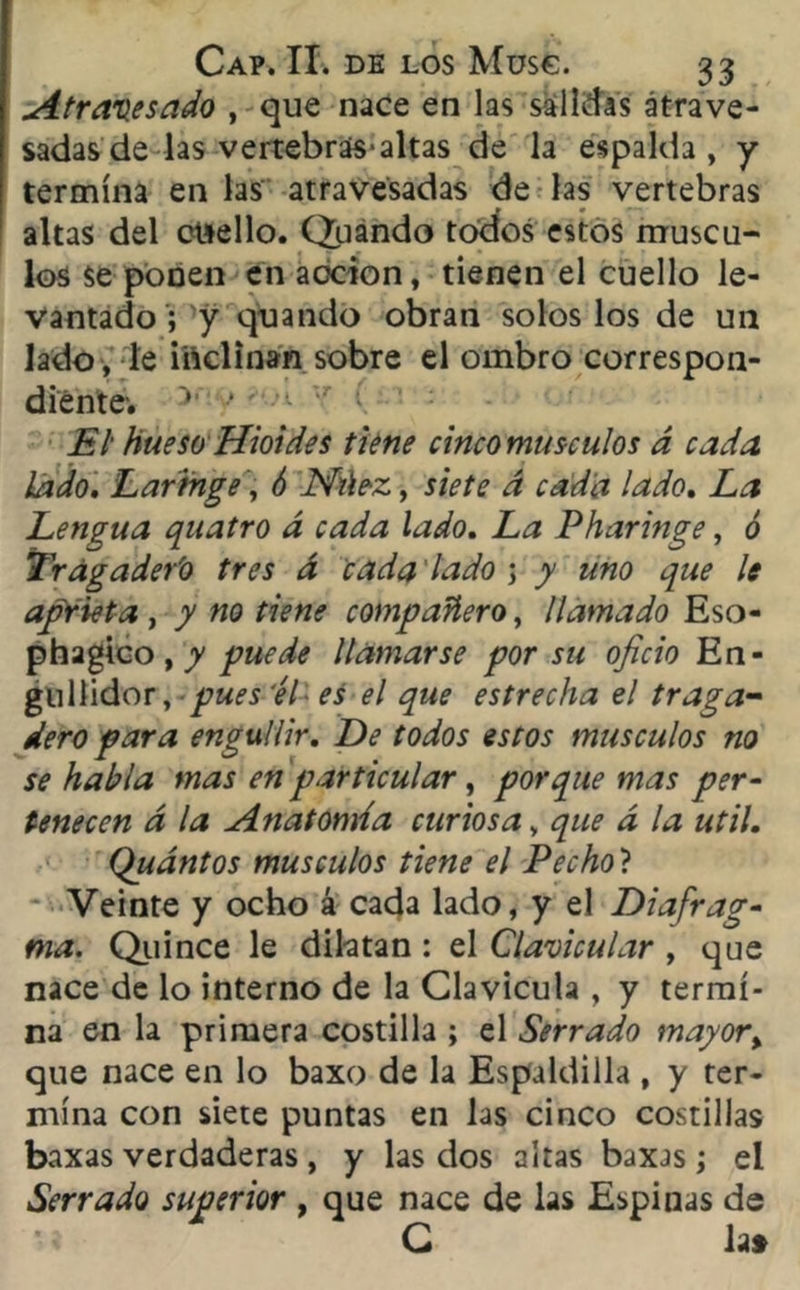 Atravesado , que nace en las salidas atrave- sadas de las vertebras-altas de la espalda, y termina en las atravesadas de las vertebras altas del etsello. Qiiando todos estos múscu- los Se ponen en acción, tienen el cuello le- vantado ; y quando obran solos los de un lado , le inclinan sobre el ombro correspon- diente'. v • El hueso Hioides tiene cincomusculos á cada lado. Laringe, ó JSftiez, siete á cada lado. La Lengua quatro á cada lado. La Pharinge, ó Trágader'o tres d cada lado j y uno que le aprieta , y no tiene compañero, llamado Eso- phagico, y puede llamarse por su oficio En- gullidor, pues 'él es el que estrecha el traga- dero para engullir. De todos estos músculos no se habla mas en particular, porque mas per- tenecen d la Anatomía curiosa, que d la útil. Quántos músculos tiene el Pecho'l Veinte y ocho á cada lado, y el Diafrag- ma. Quince le dilatan : el Clavicular , que nace de lo interno de la Clavicula , y termi- na en la primera costilla ; el Serrado mayor% que nace en lo baxo de la Espaldilla , y ter- mina con siete puntas en las cinco costillas baxas verdaderas, y las dos altas baxas; el Serrado superior , que nace de las Espinas de C la»
