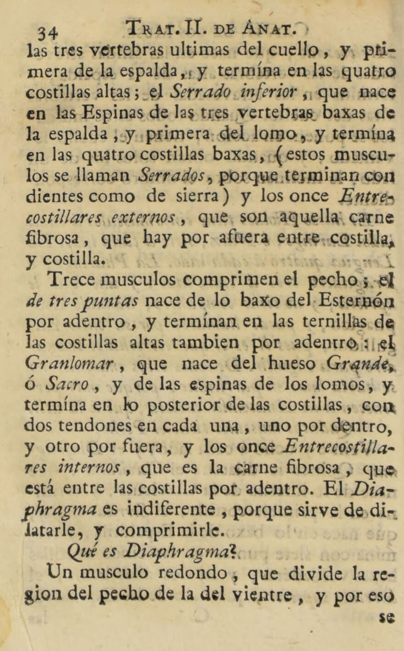 las tres vertebras ultimas del cuello , y pri- mera de la espalda,{ y termina en las quatro costillas altas; el Serrado inferior ,: que nace en las Espinas de la$ tres vertebra^ baxas de la espalda , y primera del lonjo, y termíne en las quatro costillas baxas, {estos múscu- los se llaman Serrados, porque terminan con dientes como de sierra) y los once Entreh costillares externos, que son aquella carne fibrosa, que hay por afuera entre costilla, y costilla. - - i Trece músculos comprimen el pecho 5. el de tres puntas nace de lo baxo del Esternón por adentro , y terminan en las ternillas de las costillas altas también por adentro,: el Granlomar , que nace del hueso Grande¿ ó Sacro , y de las espinas de los lomos, y termina en lo posterior de las costillas , coa dos tendones en cada una , uno por dentro, y otro por fuera, y los once Entrecostilla- res internos , que es la carne fibrosa , que está entre las costillas por adentro. El Dia- phragma es indiferente , porque sirve de di- latarle, y comprimirle. Qué es Diaphragmah, Un músculo redondo , que divide la re- gión del pecho de la del vientre , y por eso