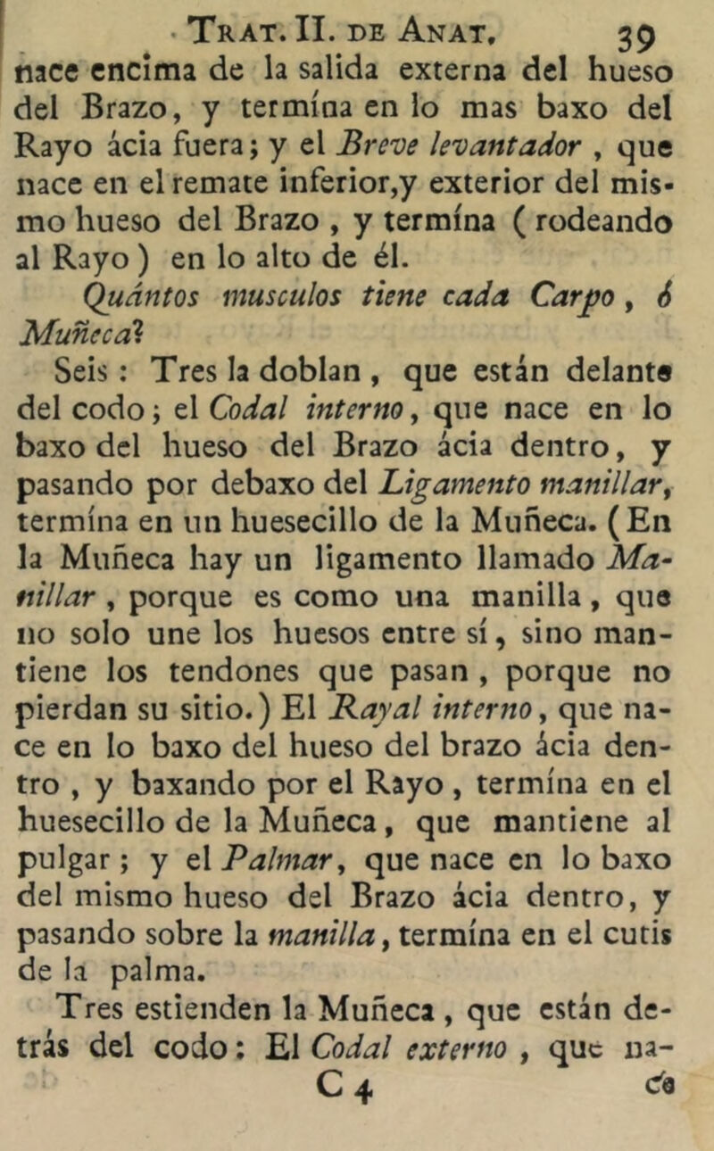 nace encima de la salida externa del hueso del Brazo, y termina en lo mas baxo del Rayo acia fuera; y el Breve levantador , que nace en el remate inferior,y exterior del mis- mo hueso del Brazo , y termina ( rodeando al Rayo ) en lo alto de él. Quántos músculos tiene cada Carpo , 6 Muñeca? Seis : Tres la doblan , que están delante del codo; el Codal interno, que nace en lo baxo del hueso del Brazo acia dentro, y pasando por debaxo del Ligamento manillar, termina en un huesecillo de la Muñeca. (En la Muñeca hay un ligamento llamado Ma- nillar , porque es como una manilla, que no solo une los huesos entre sí, sino man- tiene los tendones que pasan , porque no pierdan su sitio.) El Raral interno, que na- ce en lo baxo del hueso del brazo ácia den- tro , y baxando por el Rayo , termina en el huesecillo de la Muñeca , que mantiene al pulgar; y elPalmar, que nace en lo baxo del mismo hueso del Brazo ácia dentro, y pasando sobre la manilla, termina en el cutis de la palma. Tres estienden la Muñeca , que están de- trás del codo; El Codal externo , que na- C 4 da