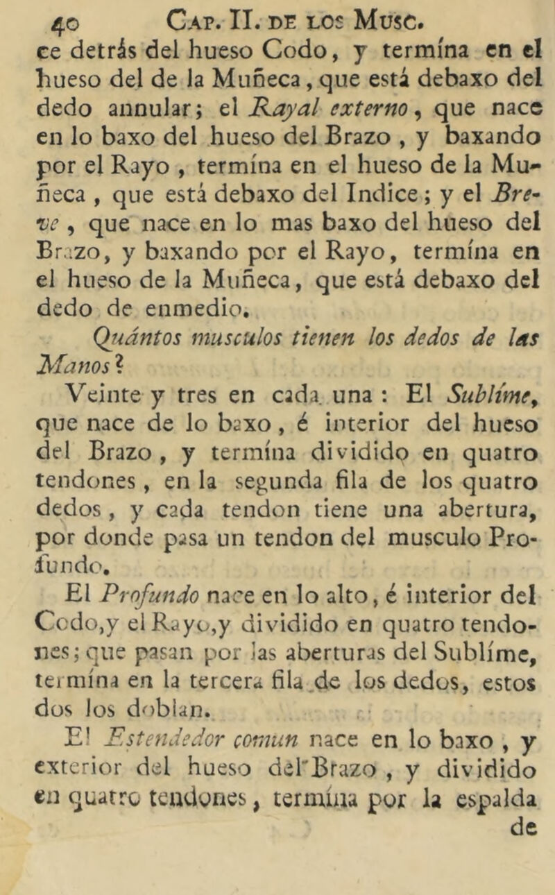 ce detrás del hueso Codo, y termina en el hueso del de la Muñeca, que está debaxo del dedo annular; el Kayal externo, que nace en lo baxo del hueso del Brazo , y baxando por el Rayo , termina en el hueso de la Mu- ñeca , que está debaxo del Indice; y el Bre- ve , que nace en lo mas baxo del hueso del Brazo, y baxando por el Rayo, termina en el hueso de la Muñeca, que está debaxo del dedo de enmedio. Qiiántos músculos tienen los dedos de las Manos ? Veinte y tres en cada una : El Sublime, que nace de lo baxo , é interior del hueso del Brazo, y termina dividido en quatro tendones, en la segunda fila de los quatro dedos , y cada tendón tiene una abertura, por donde pasa un tendón del músculo Pro- fundo. El Profundo nace en lo alto, é interior del Codo,y el Rayo,y dividido en quatro tendo- nes; que pasan por Jas aberturas del Sublime, temiína en la tercera fila de los dedos, estos dos los doblan. E! Estendedor común nace en lo baxo , y exterior del hueso del'Brazo , y dividido en quatro tendones, termina por la espalda de