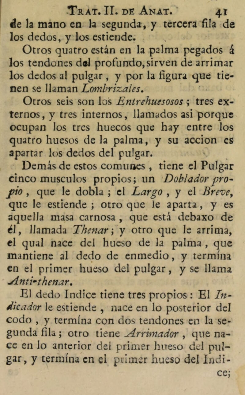 ée la mano en la segunda, y tercera fila de los dedos, y los estiende. Otros quatro están en la palma pegados á los tendones d®l profundo,sirven de arrimar los dedos al pulgar , y por la figura que tie- nen se llaman Lombrizales. Otros seis son los Enlrehuesosos ; tres ex- ternos, y tres internos, llamados asi porque ocupan los tres huecos que hay entre los quatro huesos de la palma, y su acción es apartar los dedos del pulgar. Demás de estos comunes , tiene el Pulgar cinco músculos propios; un Doblador pro- pió , que le dobla ; el Largo , y el Breve, que le estiende ; otro que le aparta, y es aquella masa carnosa , que está debaxo de él, llamada Thenar; y otro que le arrima, el qual nace del hueso de la palma , que mantiene al dedo de enmedio, y termina en el primer hueso del pulgar, y se llama Anti*thenar, El dedo Indice tiene tres propios : El In- dicador le estiende , nace en lo posterior del codo , y termina con dos tendones en la se- gunda fila; otro tiene Arrimador , que na- ce en lo anterior del primer hueso del pul- gar, y termina en el primer hueso del Indi- ce;