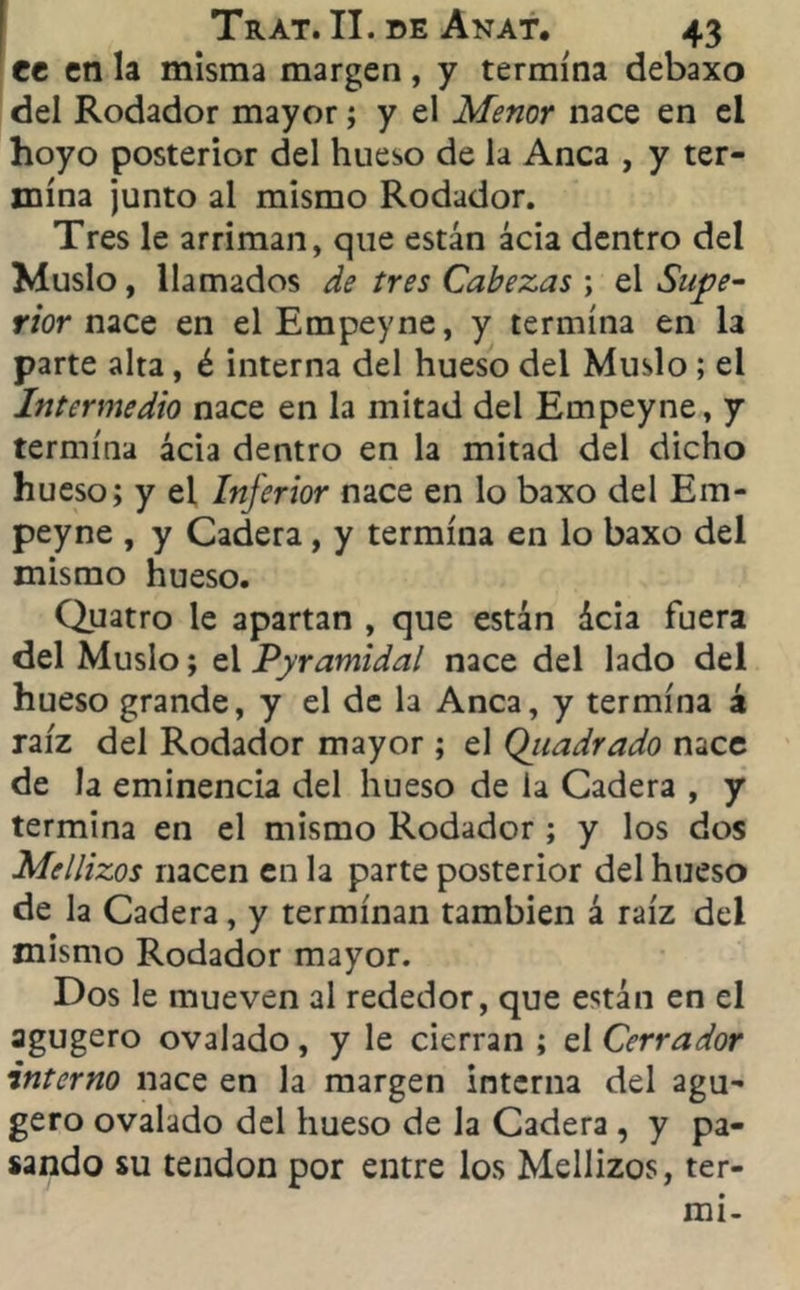 tt en la misma margen, y termina debaxo del Rodador mayor; y el Menor nace en el hoyo posterior del hueso de la Anca , y ter- mina ¡unto al mismo Rodador. Tres le arriman, que están acia dentro del Muslo, llamados de tres Cabezas ; el Supe- rior mes en elEmpeyne, y termina en la parte alta, é interna del hueso del Muslo ; el Intermedio nace en la mitad del Empeyne, y termina acia dentro en la mitad del dicho hueso; y el Inferior nace en lo baxo del Em- peyne , y Cadera, y termina en lo baxo del mismo hueso. Quatro le apartan , que están deia fuera del Muslo; el Pyramidal nace del lado del hueso grande, y el de la Anca, y termina á raíz del Rodador mayor ; el Qjiadrado nace de la eminencia del hueso de la Cadera , y termina en el mismo Rodador ; y los dos Mellizos nacen en la parte posterior del hueso de la Cadera, y terminan también á raíz del mismo Rodador mayor. Dos le mueven al rededor, que están en el agugero ovalado, y le cierran ; el Cerrador interno nace en la margen interna del agu- gero ovalado del hueso de la Cadera , y pa- sando su tendón por entre los Mellizos, ter- mi-