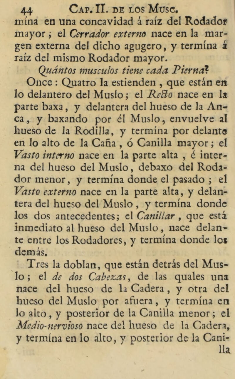 mina en una concavidad á raíz del Rodador mayor; el Cerrador externo nace en la mar- gen externa del dicho agugero, y termina á raíz del mismo Rodador mayor. Quántos músculos tiene cada Pierna? Once: Quatro la estienden , que están en lo delantero del Muslo; el Reño nace en la parte baxa, y delantera del hueso de Ja An- ca , y baxando por él Muslo, envuelve al hueso de la Rodilla, y termina por delante en lo alto de la Caña , ó Canilla mayor; el Vasto interno nace en la parte alta , é inter- na del hueso del Muslo, debaxo del Roda- dor menor, y termina donde el pasado ; el Vasto externo nace en la parte alta, y delan- tera del hueso del Muslo , y termina donde los dos antecedentes; el Canillar > que está inmediato al hueso del Muslo, nace delan- te entre los Rodadores, y termina donde los demás. Tres la doblan, que están detrás del Mus- lo ; el de dos Cabezas, de las quales una nace del hueso de la Cadera , y otra del hueso del Muslo por afuera, y termina en lo alto, y posterior de la Canilla menor; el Medio-nervioso nace del hueso de la Cadera, y termina en lo alto, y posterior de la Cani- lla